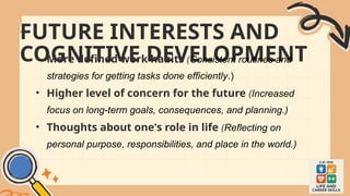 FUTURE INTERESTS AND
COGNITIVE DEVELOPMENT
• More defined work habits (Consistent routines and
strategies for getting tasks done efficiently.)
• Higher level of concern for the future (Increased
focus on long-term goals, consequences, and planning.)
• Thoughts about one's role in life (Reflecting on
personal purpose, responsibilities, and place in the world.)
 