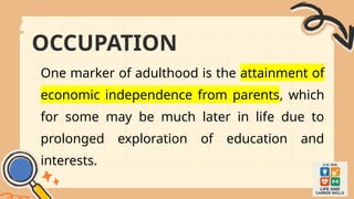 OCCUPATION
One marker of adulthood is the attainment of
economic independence from parents, which
for some may be much later in life due to
prolonged exploration of education and
interests.
 