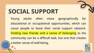 SOCIAL SUPPORT
Young adults often move geographically for
educational or occupational opportunities, which can
cause people to leave their social support network.
Finding new friends and a sense of belonging to the
community can be a difficult task, but one that creates
a better sense of well-being.
 