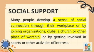 SOCIAL SUPPORT
Many people develop a sense of social
connection through their workplace or by
joining organizations, clubs, a church or other
place of worship, or by getting involved in
sports or other activities of interest.
 