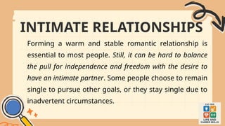 INTIMATE RELATIONSHIPS
Forming a warm and stable romantic relationship is
essential to most people. Still, it can be hard to balance
the pull for independence and freedom with the desire to
have an intimate partner. Some people choose to remain
single to pursue other goals, or they stay single due to
inadvertent circumstances.
 