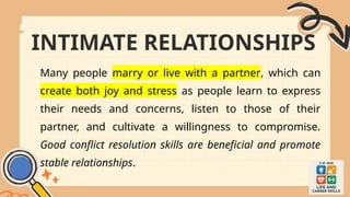 INTIMATE RELATIONSHIPS
Many people marry or live with a partner, which can
create both joy and stress as people learn to express
their needs and concerns, listen to those of their
partner, and cultivate a willingness to compromise.
Good conflict resolution skills are beneficial and promote
stable relationships.
 