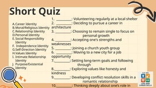 1. __________: Volunteering regularly at a local shelter
2. __________: Deciding to pursue a career in
architecture
3. __________: Choosing to remain single to focus on
personal growth
4. __________: Accepting one's strengths and
weaknesses
5. __________: Joining a church youth group
6. __________: Moving to a new city for a job
opportunity
7.__________: Setting long-term goals and following
through
8.__________: Exploring values like honesty and
kindness
9.__________: Developing conflict resolution skills in a
romantic relationship
10.__________: Thinking deeply about one’s role in
A.Career Identity
B.Moral/Religious Identity
C.Relationship Identity
D.Personal Identity
E.Social Responsibility
Identity
F. Independence Identity
G.Self-Direction Identity
H.Values Identity
I. Intimate Relationship
Identity
J. Purpose/Existential
Identity
Short Quiz
 