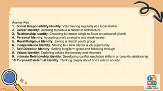 Answer Key
1. Social Responsibility Identity: Volunteering regularly at a local shelter
2. Career Identity: Deciding to pursue a career in architecture
3. Relationship Identity: Choosing to remain single to focus on personal growth
4. Personal Identity: Accepting one's strengths and weaknesses
5. Moral/Religious Identity: Joining a church youth group
6. Independence Identity: Moving to a new city for a job opportunity
7. Self-Direction Identity: Setting long-term goals and following through
8. Values Identity: Exploring values like honesty and kindness
9. Intimate Relationship Identity: Developing conflict resolution skills in a romantic relationship
10.Purpose/Existential Identity: Thinking deeply about one’s role in society
 