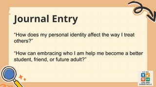 Journal Entry
“How does my personal identity affect the way I treat
others?”
“How can embracing who I am help me become a better
student, friend, or future adult?”
 