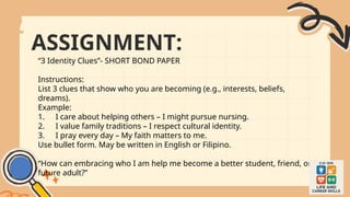 ASSIGNMENT:
“3 Identity Clues”- SHORT BOND PAPER
Instructions:
List 3 clues that show who you are becoming (e.g., interests, beliefs,
dreams).
Example:
1. I care about helping others – I might pursue nursing.
2. I value family traditions – I respect cultural identity.
3. I pray every day – My faith matters to me.
Use bullet form. May be written in English or Filipino.
“How can embracing who I am help me become a better student, friend, or
future adult?”
 