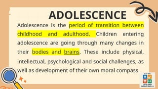 ADOLESCENCE
Adolescence is the period of transition between
childhood and adulthood. Children entering
adolescence are going through many changes in
their bodies and brains. These include physical,
intellectual, psychological and social challenges, as
well as development of their own moral compass.
 