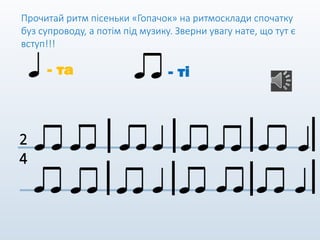 Прочитай ритм пісеньки «Гопачок» на ритмосклади спочатку
буз супроводу, а потім під музику. Зверни увагу нате, що тут є
вступ!!!
- та - ті
2
4
 
