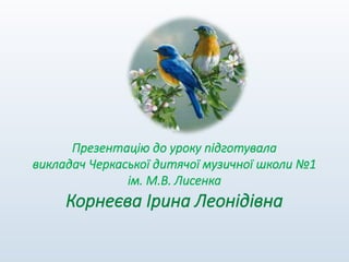 Презентацію до уроку підготувала
викладач Черкаської дитячої музичної школи №1
ім. М.В. Лисенка
Корнеєва Ірина Леонідівна
 