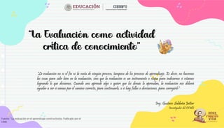 “La evaluación no es el fin ni la meta de ningún proceso, tampoco de los procesos de aprendizaje. Es decir, no hacemos
las cosas para salir bien en la evaluación, sino que la evaluación es un instrumento o etapa para indicarnos si estamos
logrando lo que deseamos. Cuando uno aprende algo o quiere que los demás lo aprendan, la evaluación nos deberá
ayudar a ver si vamos por el camino correcto, para continuarlo, o si hay fallas o desviaciones, para corregirlo”
Ing. Gustavo Saldaña Jattar
Investigador del CIME
Fuente: “La evaluación en el aprendizaje constructivista. Publicado por el
CIME
 