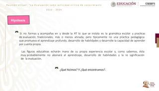 R e u n i ó n v i r t u a l : “ L a E v a l u a c i ó n c o m o a c t i v i d a d c r í t i c a d e c o n o c i m i e n t o
”
2 0 2 3 - 2 0 2 4
Hipótesis
Si no formas y acompañas en y desde la RT lo que se instala es la gramática escolar y practicas
de evaluación tradicionales, más o menos atinada, pero típicamente no una práctica pedagógica
que promueva el aprendizaje profundo, desarrollo de habilidades y desarrolle la capacidad de aprender
por cuenta propia.
Las figuras educativas echarán mano de su propia experiencia escolar y, como sabemos, ésta
muy probablemente no abonará al aprendizaje, desarrollo de habilidades y la re significación
de la evaluación.
¿Qué hicimos? Y ¿Qué encontramos?.
 
