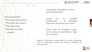 ¿Por qué evaluamos?
Para saber dónde estamos
Para saber como mejorar
Para saber como
participar Para saber
compartir
R e u n i ó n v i r t u a l : “ L a E v a l u a c i ó n c o m o a c t i v i d a
d
2 0 2 3 - 2 0 2 4
c r í t i c a d e c o n o c i m i e n t o ”
¿Hacia dónde está dirigida mi tutoría
que estoy ofreciendo?
¿Cuáles son los conceptos
fundamentales y las habilidades
importaste a desarrollar con mi tema?
Tienen claro los estudiante, ¿cuáles
son las metas de aprendizaje a logar
con mi tutoría?
Explorar y profundizar la comprensión de las ideas importantes
y que las evaluaciones revelen con certeza la extensión de
su comprensión.
 
