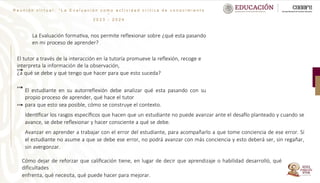 R e u n i ó n v i r t u a l : “ L a E v a l u a c i ó n c o m o a c t i v i d a d c r í t i c a d e c o n o c i m i e n t o
”
2 0 2 3 - 2 0 2 4
La Evaluación formativa, nos permite reflexionar sobre ¿qué esta pasando
en mi proceso de aprender?
El tutor a través de la interacción en la tutoría promueve la reflexión, recoge e
interpreta la información de la observación,
¿a qué se debe y qué tengo que hacer para que esto suceda?
El estudiante en su autorreflexión debe analizar qué esta pasando con su
propio proceso de aprender, qué hace el tutor
para que esto sea posible, cómo se construye el contexto.
Identificar los rasgos específicos que hacen que un estudiante no puede avanzar ante el desafío planteado y cuando se
avance, se debe reflexionar y hacer consciente a qué se debe.
Avanzar en aprender a trabajar con el error del estudiante, para acompañarlo a que tome conciencia de ese error. Sí
el estudiante no asume a que se debe ese error, no podrá avanzar con más conciencia y esto deberá ser, sin regañar,
sin avergonzar.
Cómo dejar de reforzar que calificación tiene, en lugar de decir que aprendizaje o habilidad desarrolló, qué
dificultades
enfrenta, qué necesita, qué puede hacer para mejorar.
 