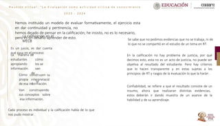 R e u n i ó n v i r t u a l : “ L a E v a l u a c i ó n c o m o a c t i v i d a d c r í t i c a d e c o n o c i m i e n t o
”
2 0 2 3 - 2 0 2 4
Hemos instituido un modelo de evaluar formativamente, el ejercicio esta
en dar continuidad y pertinencia, no
hemos dejado de pensar en la calificación; he insisto, no es lo necesario,
pero es un desafío aprender de esto.
La calificación en el
MECB
Es un juicio, es dar cuenta
qué pasa en el proceso.
La manera
estudiantes
apropiando
información.
Cómo
propia
de
cómo
los se
van
de
la
construyen su
interpretació
n
de esa información.
Van construyendo
sus conceptos sobre
esa información.
Se sabe que no pedimos evidencias que no se trabaja, ni de
lo que no se compartió en el estudio de un tema en RT.
Cada proceso es individual y la calificación habla de lo que
nos pudo mostrar.
En la calificación no hay problema de justicia, por qué
decimos esto, esta no es un acto de justicia, no puede ser
objetiva al resultado del estudiante. Pero hay criterios
que lo hacen transparente y en estas sujetas a los
principios de RT y rasgos de la evaluación lo que la harán .
Confiabilidad, se refiere a que el resultado consiste de un
insumo, ahora que realizaran distintas evidencias,
estos deberán ir dando muestra de un avance de la
habilidad y de su aprendizaje.
 