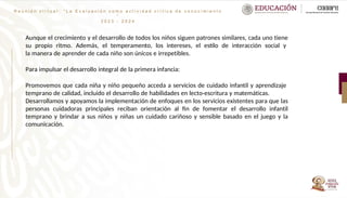 R e u n i ó n v i r t u a l : “ L a E v a l u a c i ó n c o m o a c t i v i d a d c r í t i c a d e c o n o c i m i e n t o
”
2 0 2 3 - 2 0 2 4
Aunque el crecimiento y el desarrollo de todos los niños siguen patrones similares, cada uno tiene
su propio ritmo. Además, el temperamento, los intereses, el estilo de interacción social y
la manera de aprender de cada niño son únicos e irrepetibles.
Para impulsar el desarrollo integral de la primera infancia:
Promovemos que cada niña y niño pequeño acceda a servicios de cuidado infantil y aprendizaje
temprano de calidad, incluido el desarrollo de habilidades en lecto-escritura y matemáticas.
Desarrollamos y apoyamos la implementación de enfoques en los servicios existentes para que las
personas cuidadoras principales reciban orientación al fin de fomentar el desarrollo infantil
temprano y brindar a sus niños y niñas un cuidado cariñoso y sensible basado en el juego y la
comunicación.
 