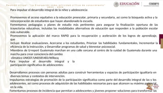 R e u n i ó n v i r t u a l : “ L a E v a l u a c i ó n c o m o a c t i v i d a d c r í t i c a d e c o n o c i m i e n t o ”
2 0 2 3 - 2 0 2 4
Para impulsar el desarrollo integral de la niñez y adolescencia:
Promovemos el acceso equitativo a la educación preescolar, primaria y secundaria, así como la búsqueda activa y la
reincorporación de estudiantes que hayan abandonado la escuela.
Fomentamos pedagogías y planes de estudio más pertinentes para asegurar la finalización oportuna de las
trayectorias educativas, incluidas las modalidades alternativas de educación que responden a la población escolar
más vulnerable.
Promovemos la aplicación del marco RAPID para la recuperación y aceleración de los logros de aprendizaje,
que
incluye: Realizar evaluaciones, Acercarse a los estudiantes, Priorizar las habilidades fundamentales, Incrementar la
eficiencia de la instrucción, y Desarrollar programas de salud y bienestar psicosocial.
Miembros de U-report Guatemala marchan en una calle cercana al centro de la cuidad de Guatemala durante una
marcha para crear consciencia del cambio
climático UNICEF/UN0585483/Willocq
Para impulsar el desarrollo integral y la
participación significativa de adolescentes:
Desarrollamos procesos con personas adultas para construir herramientas y espacios de participación igualitaria en
diversos temas y contextos de intervención.
Impulsamos estrategias de promoción de la participación significativa como parte del desarrollo integral de las y los
adolescentes, así como procesos de adquisición de las habilidades necesarias para que alcancen su máximo potencial
en la vida.
Fomentamos procesos de incidencia que permitan a adolescentes y jóvenes proponer soluciones para transformar las
 