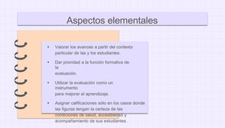 ● Valorar los avances a partir del contexto
particular de las y los estudiantes.
● Dar prioridad a la función formativa de
la
evaluación.
● Utilizar la evaluación como un
instrumento
para mejorar el aprendizaje.
● Asignar calificaciones sólo en los casos donde
las figuras tengan la certeza de las
condiciones de salud, accesibilidad y
acompañamiento de sus estudiantes.
Aspectos elementales
 
