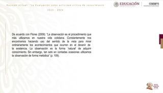 R e u n i ó n v i r t u a l : “ L a E v a l u a c i ó n c o m o a c t i v i d a d c r í t i c a d e c o n o c i m i e n t o
”
2 0 2 3 - 2 0 2 4
De acuerdo con Flores (2009): “La observación es el procedimiento que
más utilizamos en nuestra vida cotidiana. Constantemente nos
encontramos haciendo uso del sentido de la vista para mirar
ordinariamente los acontecimientos que ocurren en el devenir de
la existencia. La observación es la forma ’natural’ de adquirir
conocimiento. Sin embargo, tan solo en contadas ocasiones utilizamos
la observación de forma metódica” (p. 109).
 