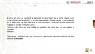 R e u n i ó n v i r t u a l : “ L a E v a l u a c i ó n c o m o a c t i v i d a d c r í t i c a d e c o n o c i m i e n t o
”
2 0 2 3 - 2 0 2 4
Si bien, tal como se mencionó al comienzo, la observación es la forma natural como
nos aproximamos a la realidad y es ampliamente usada en diversos marcos, nos enfocaremos
en la observación de aula, dado que es una herramienta clave para levantar información
respecto de nuestro nivel como tutores.
Haremos este zoom con una mirada en particular, que tiene que ver con resaltar el
propósito
formativo.
Observamos y evaluamos para que como tutores y estudiantes mejoremos tanto las prácticas
como los aprendizajes.
 