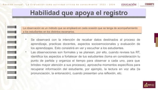 R e u n i ó n v i r t u a l : “ L a E v a l u a c i ó n c o m o a c t i v i d a d c r í t i c a d e c o n o c i m i e n t o ” 2 0 2 3 - 2 0 2 4
Habilidad que apoya el registro
 Se observará con la intención de recabar datos destinados al proceso de
aprendizaje, practicas docentes, aspectos socioemocionales y evaluación de
los aprendizajes. Esto consistirá en ver y escuchar a los estudiantes.
 Las observaciones son formales y se planean, por ello, cuando revises tus RT,
identifica los aspectos a fortalecer de tus estudiantes (toma en consideración tu
punto de partida y organiza el tiempo para observar a cada uno, para que
brindes mayor atención a sus procesos), aprovecha momentos específicos para
recuperar información del estudiante, por ejemplo, la lectura en voz alta (la
pronunciación, la entonación), cuando presentan una reflexión, etc.
La observación es un método que se empleará en cada ocasión que se tenga de acompañamiento
a los estudiantes en los distintos escenarios.
 