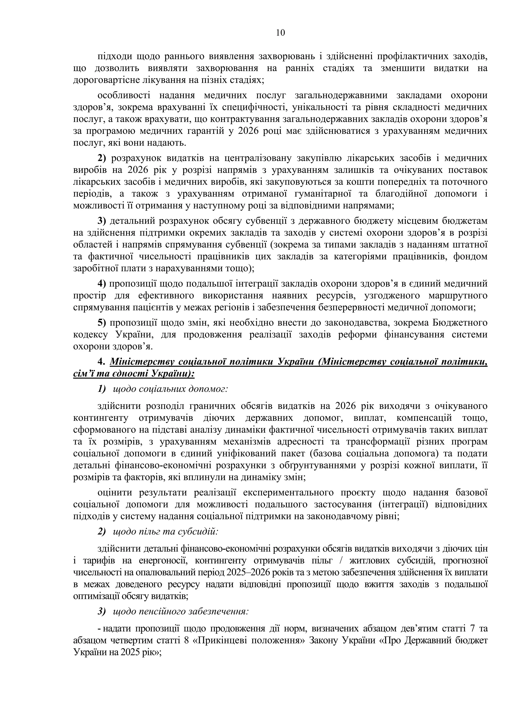 10
підходи щодо раннього виявлення захворювань і здійсненні профілактичних заходів,
що дозволить виявляти захворювання на ранніх стадіях та зменшити видатки на
дороговартісне лікування на пізніх стадіях;
особливості надання медичних послуг загальнодержавними закладами охорони
здоров’я, зокрема врахуванні їх специфічності, унікальності та рівня складності медичних
послуг, а також врахувати, що контрактування загальнодержавних закладів охорони здоров’я
за програмою медичних гарантій у 2026 році має здійснюватися з урахуванням медичних
послуг, які вони надають.
2) розрахунок видатків на централізовану закупівлю лікарських засобів і медичних
виробів на 2026 рік у розрізі напрямів з урахуванням залишків та очікуваних поставок
лікарських засобів і медичних виробів, які закуповуються за кошти попередніх та поточного
періодів, а також з урахуванням отриманої гуманітарної та благодійної допомоги і
можливості її отримання у наступному році за відповідними напрямами;
3) детальний розрахунок обсягу субвенції з державного бюджету місцевим бюджетам
на здійснення підтримки окремих закладів та заходів у системі охорони здоров’я в розрізі
областей і напрямів спрямування субвенції (зокрема за типами закладів з наданням штатної
та фактичної чисельності працівників цих закладів за категоріями працівників, фондом
заробітної плати з нарахуваннями тощо);
4) пропозиції щодо подальшої інтеграції закладів охорони здоров’я в єдиний медичний
простір для ефективного використання наявних ресурсів, узгодженого маршрутного
спрямування пацієнтів у межах регіонів і забезпечення безперервності медичної допомоги;
5) пропозиції щодо змін, які необхідно внести до законодавства, зокрема Бюджетного
кодексу України, для продовження реалізації заходів реформи фінансування системи
охорони здоров’я.
4. Міністерству соціальної політики України (Міністерству соціальної політики,
сім’ї та єдності України):
1) щодо соціальних допомог:
здійснити розподіл граничних обсягів видатків на 2026 рік виходячи з очікуваного
контингенту отримувачів діючих державних допомог, виплат, компенсацій тощо,
сформованого на підставі аналізу динаміки фактичної чисельності отримувачів таких виплат
та їх розмірів, з урахуванням механізмів адресності та трансформації різних програм
соціальної допомоги в єдиний уніфікований пакет (базова соціальна допомога) та подати
детальні фінансово-економічні розрахунки з обґрунтуваннями у розрізі кожної виплати, її
розмірів та факторів, які вплинули на динаміку змін;
оцінити результати реалізації експериментального проєкту щодо надання базової
соціальної допомоги для можливості подальшого застосування (інтеграції) відповідних
підходів у систему надання соціальної підтримки на законодавчому рівні;
2) щодо пільг та субсидій:
здійснити детальні фінансово-економічні розрахунки обсягів видатків виходячи з діючих цін
і тарифів на енергоносії, контингенту отримувачів пільг / житлових субсидій, прогнозної
чисельності на опалювальний період 2025–2026 років та з метою забезпечення здійснення їх виплати
в межах доведеного ресурсу надати відповідні пропозиції щодо вжиття заходів з подальшої
оптимізації обсягу видатків;
3) щодо пенсійного забезпечення:
- надати пропозиції щодо продовження дії норм, визначених абзацом дев’ятим статті 7 та
абзацом четвертим статті 8 «Прикінцеві положення» Закону України «Про Державний бюджет
України на 2025 рік»;
 