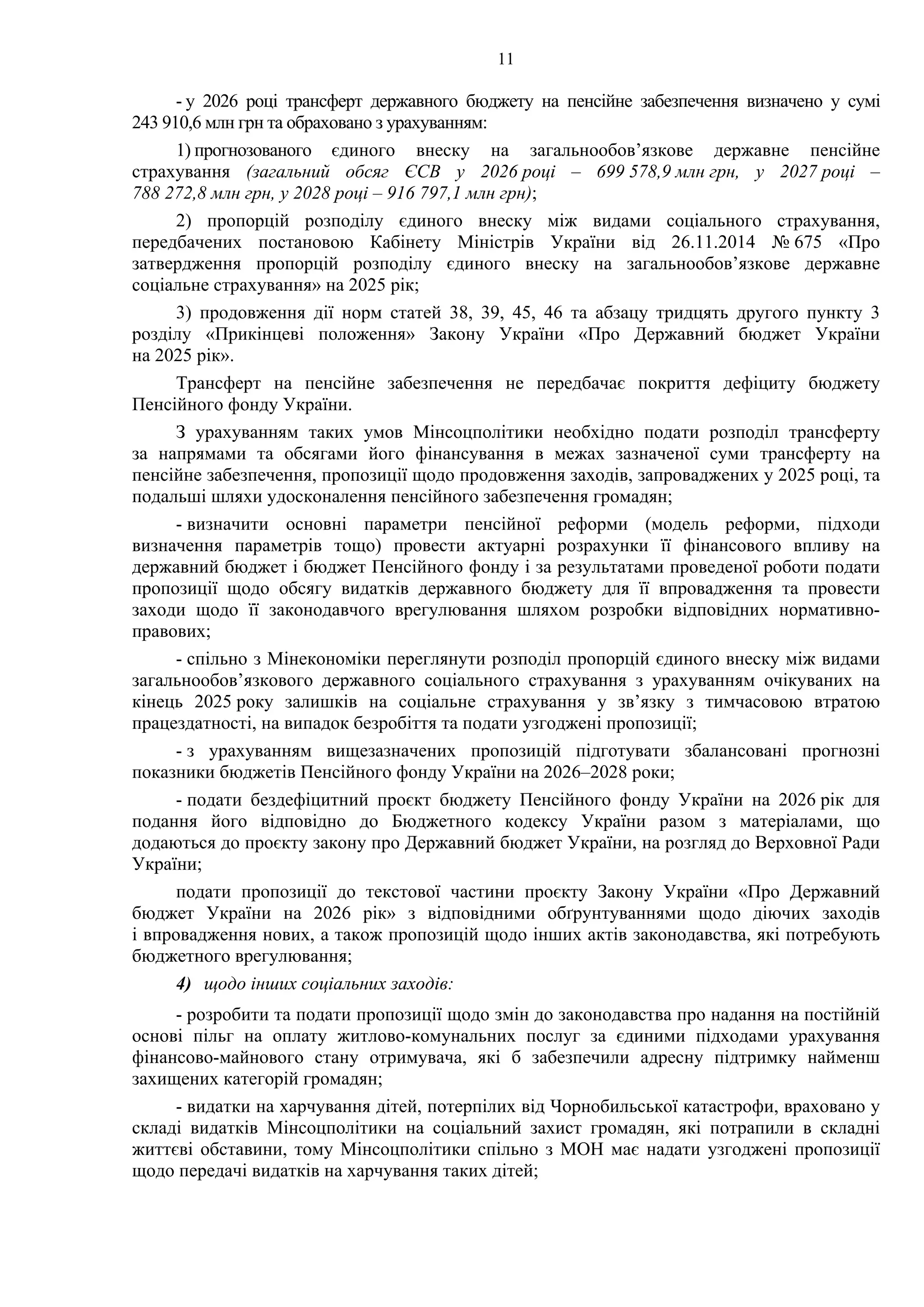 11
- у 2026 році трансферт державного бюджету на пенсійне забезпечення визначено у сумі
243 910,6 млн грн та обраховано з урахуванням:
1) прогнозованого єдиного внеску на загальнообов’язкове державне пенсійне
страхування (загальний обсяг ЄСВ у 2026 році – 699 578,9 млн грн, у 2027 році –
788 272,8 млн грн, у 2028 році – 916 797,1 млн грн);
2) пропорцій розподілу єдиного внеску між видами соціального страхування,
передбачених постановою Кабінету Міністрів України від 26.11.2014 № 675 «Про
затвердження пропорцій розподілу єдиного внеску на загальнообов’язкове державне
соціальне страхування» на 2025 рік;
3) продовження дії норм статей 38, 39, 45, 46 та абзацу тридцять другого пункту 3
розділу «Прикінцеві положення» Закону України «Про Державний бюджет України
на 2025 рік».
Трансферт на пенсійне забезпечення не передбачає покриття дефіциту бюджету
Пенсійного фонду України.
З урахуванням таких умов Мінсоцполітики необхідно подати розподіл трансферту
за напрямами та обсягами його фінансування в межах зазначеної суми трансферту на
пенсійне забезпечення, пропозиції щодо продовження заходів, запроваджених у 2025 році, та
подальші шляхи удосконалення пенсійного забезпечення громадян;
- визначити основні параметри пенсійної реформи (модель реформи, підходи
визначення параметрів тощо) провести актуарні розрахунки її фінансового впливу на
державний бюджет і бюджет Пенсійного фонду і за результатами проведеної роботи подати
пропозиції щодо обсягу видатків державного бюджету для її впровадження та провести
заходи щодо її законодавчого врегулювання шляхом розробки відповідних нормативно-
правових;
- спільно з Мінекономіки переглянути розподіл пропорцій єдиного внеску між видами
загальнообов’язкового державного соціального страхування з урахуванням очікуваних на
кінець 2025 року залишків на соціальне страхування у зв’язку з тимчасовою втратою
працездатності, на випадок безробіття та подати узгоджені пропозиції;
- з урахуванням вищезазначених пропозицій підготувати збалансовані прогнозні
показники бюджетів Пенсійного фонду України на 2026–2028 роки;
- подати бездефіцитний проєкт бюджету Пенсійного фонду України на 2026 рік для
подання його відповідно до Бюджетного кодексу України разом з матеріалами, що
додаються до проєкту закону про Державний бюджет України, на розгляд до Верховної Ради
України;
подати пропозиції до текстової частини проєкту Закону України «Про Державний
бюджет України на 2026 рік» з відповідними обґрунтуваннями щодо діючих заходів
і впровадження нових, а також пропозицій щодо інших актів законодавства, які потребують
бюджетного врегулювання;
4) щодо інших соціальних заходів:
- розробити та подати пропозиції щодо змін до законодавства про надання на постійній
основі пільг на оплату житлово-комунальних послуг за єдиними підходами урахування
фінансово-майнового стану отримувача, які б забезпечили адресну підтримку найменш
захищених категорій громадян;
- видатки на харчування дітей, потерпілих від Чорнобильської катастрофи, враховано у
складі видатків Мінсоцполітики на соціальний захист громадян, які потрапили в складні
життєві обставини, тому Мінсоцполітики спільно з МОН має надати узгоджені пропозиції
щодо передачі видатків на харчування таких дітей;
 