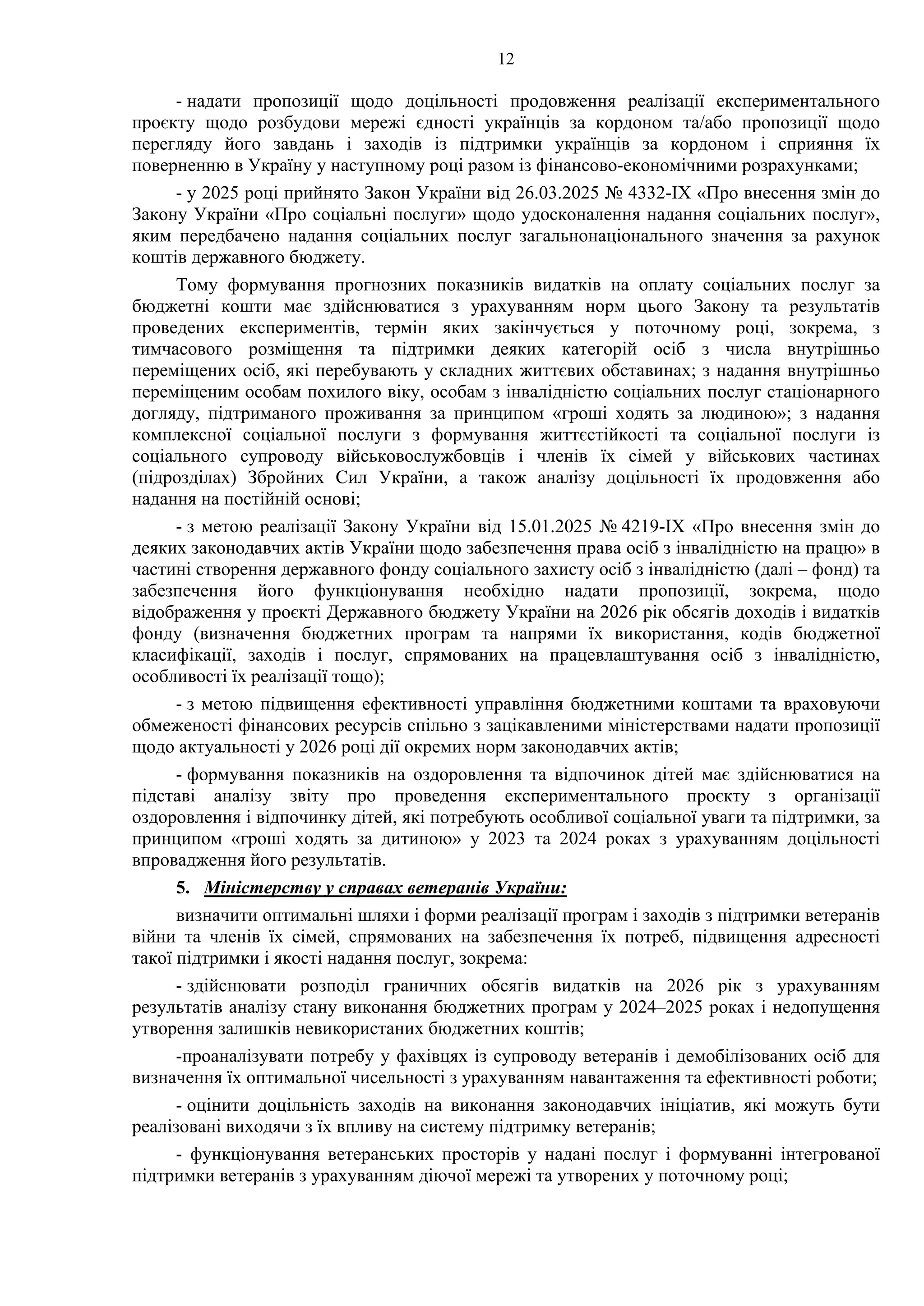 12
- надати пропозиції щодо доцільності продовження реалізації експериментального
проєкту щодо розбудови мережі єдності українців за кордоном та/або пропозиції щодо
перегляду його завдань і заходів із підтримки українців за кордоном і сприяння їх
поверненню в Україну у наступному році разом із фінансово-економічними розрахунками;
- у 2025 році прийнято Закон України від 26.03.2025 № 4332-IX «Про внесення змін до
Закону України «Про соціальні послуги» щодо удосконалення надання соціальних послуг»,
яким передбачено надання соціальних послуг загальнонаціонального значення за рахунок
коштів державного бюджету.
Тому формування прогнозних показників видатків на оплату соціальних послуг за
бюджетні кошти має здійснюватися з урахуванням норм цього Закону та результатів
проведених експериментів, термін яких закінчується у поточному році, зокрема, з
тимчасового розміщення та підтримки деяких категорій осіб з числа внутрішньо
переміщених осіб, які перебувають у складних життєвих обставинах; з надання внутрішньо
переміщеним особам похилого віку, особам з інвалідністю соціальних послуг стаціонарного
догляду, підтриманого проживання за принципом «гроші ходять за людиною»; з надання
комплексної соціальної послуги з формування життєстійкості та соціальної послуги із
соціального супроводу військовослужбовців і членів їх сімей у військових частинах
(підрозділах) Збройних Сил України, а також аналізу доцільності їх продовження або
надання на постійній основі;
- з метою реалізації Закону України від 15.01.2025 № 4219-ІХ «Про внесення змін до
деяких законодавчих актів України щодо забезпечення права осіб з інвалідністю на працю» в
частині створення державного фонду соціального захисту осіб з інвалідністю (далі – фонд) та
забезпечення його функціонування необхідно надати пропозиції, зокрема, щодо
відображення у проєкті Державного бюджету України на 2026 рік обсягів доходів і видатків
фонду (визначення бюджетних програм та напрями їх використання, кодів бюджетної
класифікації, заходів і послуг, спрямованих на працевлаштування осіб з інвалідністю,
особливості їх реалізації тощо);
- з метою підвищення ефективності управління бюджетними коштами та враховуючи
обмеженості фінансових ресурсів спільно з зацікавленими міністерствами надати пропозиції
щодо актуальності у 2026 році дії окремих норм законодавчих актів;
- формування показників на оздоровлення та відпочинок дітей має здійснюватися на
підставі аналізу звіту про проведення експериментального проєкту з організації
оздоровлення і відпочинку дітей, які потребують особливої соціальної уваги та підтримки, за
принципом «гроші ходять за дитиною» у 2023 та 2024 роках з урахуванням доцільності
впровадження його результатів.
5. Міністерству у справах ветеранів України:
визначити оптимальні шляхи і форми реалізації програм і заходів з підтримки ветеранів
війни та членів їх сімей, спрямованих на забезпечення їх потреб, підвищення адресності
такої підтримки і якості надання послуг, зокрема:
- здійснювати розподіл граничних обсягів видатків на 2026 рік з урахуванням
результатів аналізу стану виконання бюджетних програм у 2024–2025 роках і недопущення
утворення залишків невикористаних бюджетних коштів;
-проаналізувати потребу у фахівцях із супроводу ветеранів і демобілізованих осіб для
визначення їх оптимальної чисельності з урахуванням навантаження та ефективності роботи;
- оцінити доцільність заходів на виконання законодавчих ініціатив, які можуть бути
реалізовані виходячи з їх впливу на систему підтримку ветеранів;
- функціонування ветеранських просторів у надані послуг і формуванні інтегрованої
підтримки ветеранів з урахуванням діючої мережі та утворених у поточному році;
 