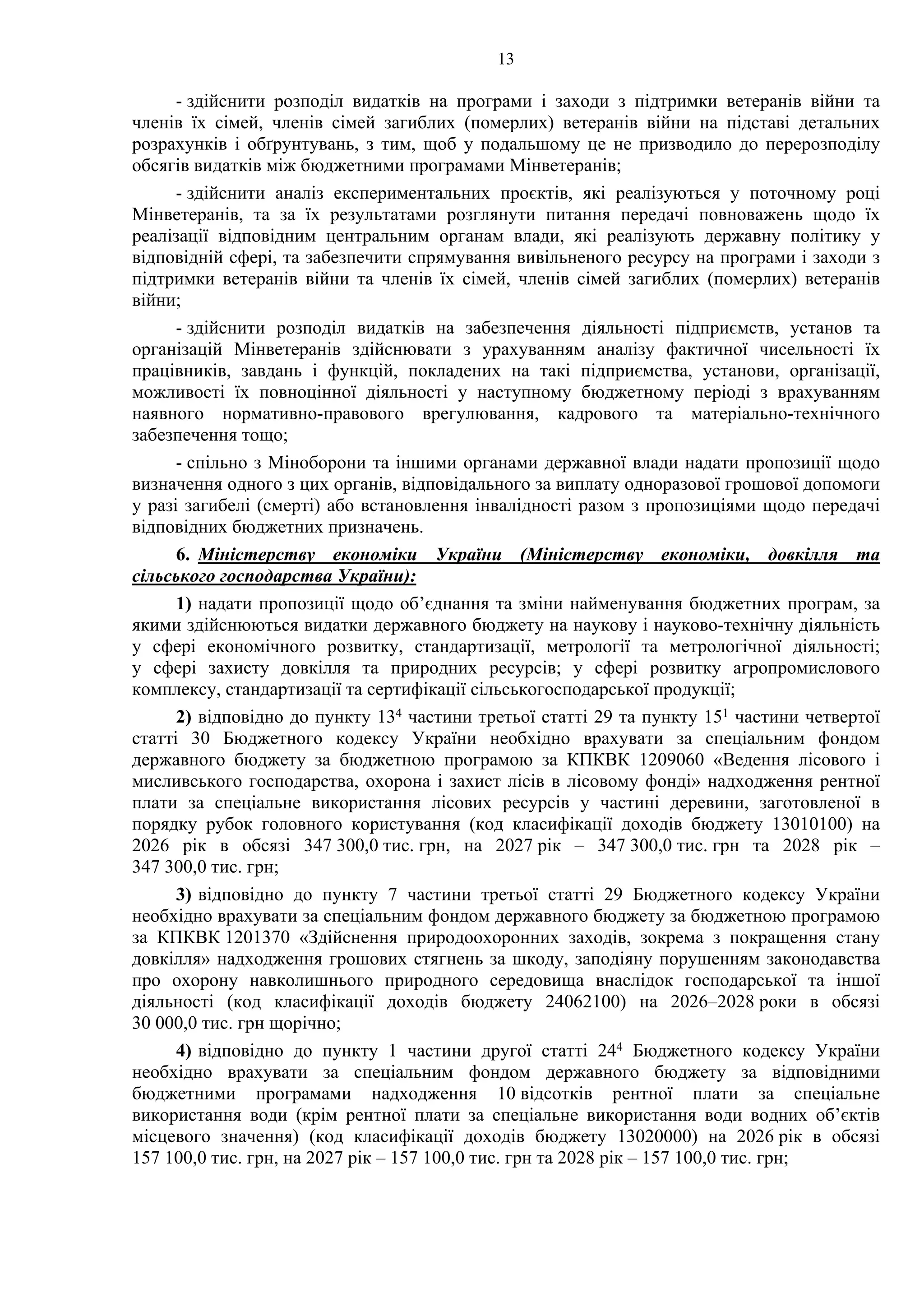 13
- здійснити розподіл видатків на програми і заходи з підтримки ветеранів війни та
членів їх сімей, членів сімей загиблих (померлих) ветеранів війни на підставі детальних
розрахунків і обґрунтувань, з тим, щоб у подальшому це не призводило до перерозподілу
обсягів видатків між бюджетними програмами Мінветеранів;
- здійснити аналіз експериментальних проєктів, які реалізуються у поточному році
Мінветеранів, та за їх результатами розглянути питання передачі повноважень щодо їх
реалізації відповідним центральним органам влади, які реалізують державну політику у
відповідній сфері, та забезпечити спрямування вивільненого ресурсу на програми і заходи з
підтримки ветеранів війни та членів їх сімей, членів сімей загиблих (померлих) ветеранів
війни;
- здійснити розподіл видатків на забезпечення діяльності підприємств, установ та
організацій Мінветеранів здійснювати з урахуванням аналізу фактичної чисельності їх
працівників, завдань і функцій, покладених на такі підприємства, установи, організації,
можливості їх повноцінної діяльності у наступному бюджетному періоді з врахуванням
наявного нормативно-правового врегулювання, кадрового та матеріально-технічного
забезпечення тощо;
- спільно з Міноборони та іншими органами державної влади надати пропозиції щодо
визначення одного з цих органів, відповідального за виплату одноразової грошової допомоги
у разі загибелі (смерті) або встановлення інвалідності разом з пропозиціями щодо передачі
відповідних бюджетних призначень.
6. Міністерству економіки України (Міністерству економіки, довкілля та
сільського господарства України):
1) надати пропозиції щодо об’єднання та зміни найменування бюджетних програм, за
якими здійснюються видатки державного бюджету на наукову і науково-технічну діяльність
у сфері економічного розвитку, стандартизації, метрології та метрологічної діяльності;
у сфері захисту довкілля та природних ресурсів; у сфері розвитку агропромислового
комплексу, стандартизації та сертифікації сільськогосподарської продукції;
2) відповідно до пункту 134 частини третьої статті 29 та пункту 151 частини четвертої
статті 30 Бюджетного кодексу України необхідно врахувати за спеціальним фондом
державного бюджету за бюджетною програмою за КПКВК 1209060 «Ведення лісового і
мисливського господарства, охорона і захист лісів в лісовому фонді» надходження рентної
плати за спеціальне використання лісових ресурсів у частині деревини, заготовленої в
порядку рубок головного користування (код класифікації доходів бюджету 13010100) на
2026 рік в обсязі 347 300,0 тис. грн, на 2027 рік – 347 300,0 тис. грн та 2028 рік –
347 300,0 тис. грн;
3) відповідно до пункту 7 частини третьої статті 29 Бюджетного кодексу України
необхідно врахувати за спеціальним фондом державного бюджету за бюджетною програмою
за КПКВК 1201370 «Здійснення природоохоронних заходів, зокрема з покращення стану
довкілля» надходження грошових стягнень за шкоду, заподіяну порушенням законодавства
про охорону навколишнього природного середовища внаслідок господарської та іншої
діяльності (код класифікації доходів бюджету 24062100) на 2026–2028 роки в обсязі
30 000,0 тис. грн щорічно;
4) відповідно до пункту 1 частини другої статті 244 Бюджетного кодексу України
необхідно врахувати за спеціальним фондом державного бюджету за відповідними
бюджетними програмами надходження 10 відсотків рентної плати за спеціальне
використання води (крім рентної плати за спеціальне використання води водних об’єктів
місцевого значення) (код класифікації доходів бюджету 13020000) на 2026 рік в обсязі
157 100,0 тис. грн, на 2027 рік – 157 100,0 тис. грн та 2028 рік – 157 100,0 тис. грн;
 