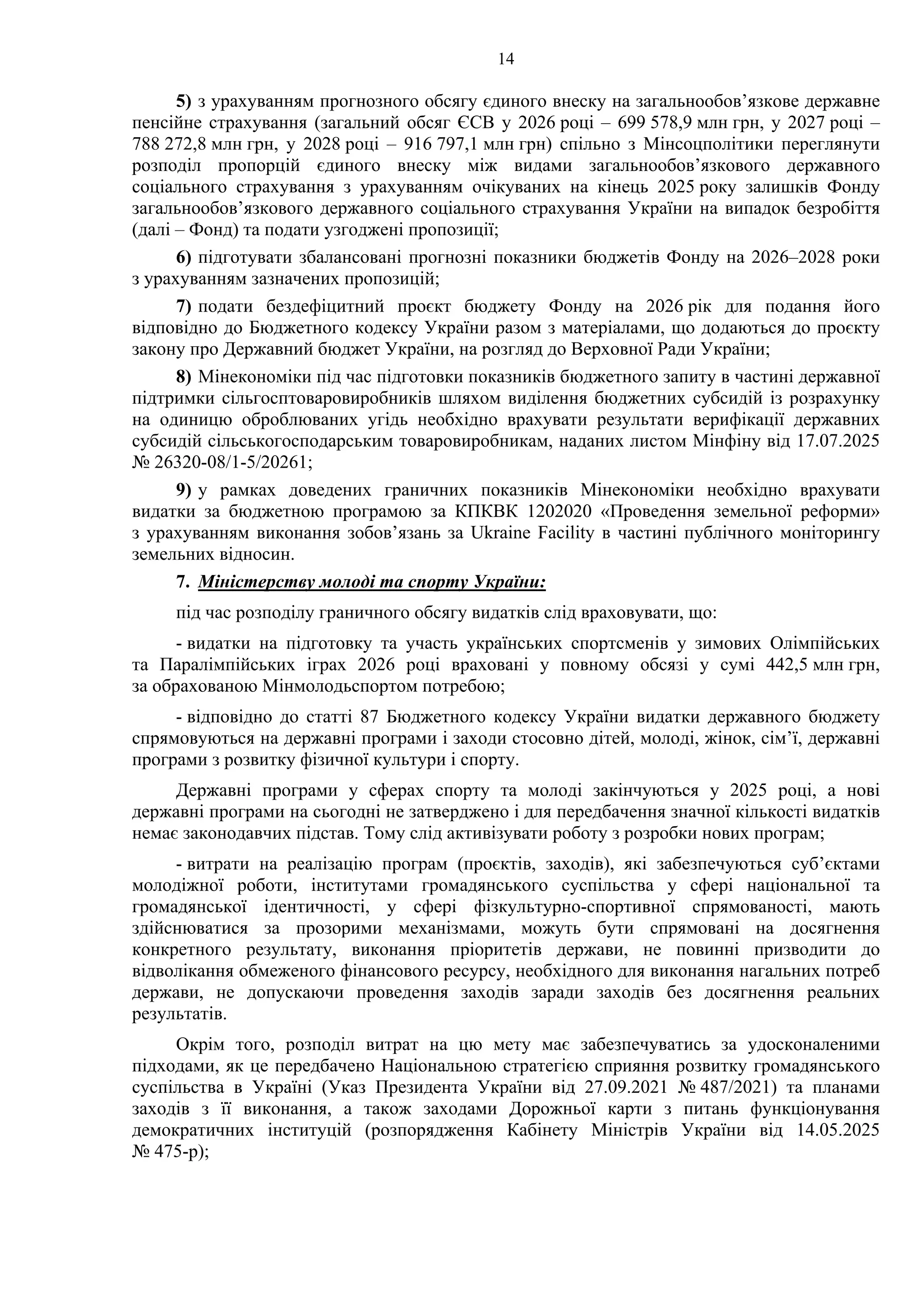14
5) з урахуванням прогнозного обсягу єдиного внеску на загальнообов’язкове державне
пенсійне страхування (загальний обсяг ЄСВ у 2026 році – 699 578,9 млн грн, у 2027 році –
788 272,8 млн грн, у 2028 році – 916 797,1 млн грн) спільно з Мінсоцполітики переглянути
розподіл пропорцій єдиного внеску між видами загальнообов’язкового державного
соціального страхування з урахуванням очікуваних на кінець 2025 року залишків Фонду
загальнообов’язкового державного соціального страхування України на випадок безробіття
(далі – Фонд) та подати узгоджені пропозиції;
6) підготувати збалансовані прогнозні показники бюджетів Фонду на 2026–2028 роки
з урахуванням зазначених пропозицій;
7) подати бездефіцитний проєкт бюджету Фонду на 2026 рік для подання його
відповідно до Бюджетного кодексу України разом з матеріалами, що додаються до проєкту
закону про Державний бюджет України, на розгляд до Верховної Ради України;
8) Мінекономіки під час підготовки показників бюджетного запиту в частині державної
підтримки сільгосптоваровиробників шляхом виділення бюджетних субсидій із розрахунку
на одиницю оброблюваних угідь необхідно врахувати результати верифікації державних
субсидій сільськогосподарським товаровиробникам, наданих листом Мінфіну від 17.07.2025
№ 26320-08/1-5/20261;
9) у рамках доведених граничних показників Мінекономіки необхідно врахувати
видатки за бюджетною програмою за КПКВК 1202020 «Проведення земельної реформи»
з урахуванням виконання зобов’язань за Ukraine Facilіty в частині публічного моніторингу
земельних відносин.
7. Міністерству молоді та спорту України:
під час розподілу граничного обсягу видатків слід враховувати, що:
- видатки на підготовку та участь українських спортсменів у зимових Олімпійських
та Паралімпійських іграх 2026 році враховані у повному обсязі у сумі 442,5 млн грн,
за обрахованою Мінмолодьспортом потребою;
- відповідно до статті 87 Бюджетного кодексу України видатки державного бюджету
спрямовуються на державні програми і заходи стосовно дітей, молоді, жінок, сім’ї, державні
програми з розвитку фізичної культури і спорту.
Державні програми у сферах спорту та молоді закінчуються у 2025 році, а нові
державні програми на сьогодні не затверджено і для передбачення значної кількості видатків
немає законодавчих підстав. Тому слід активізувати роботу з розробки нових програм;
- витрати на реалізацію програм (проєктів, заходів), які забезпечуються суб’єктами
молодіжної роботи, інститутами громадянського суспільства у сфері національної та
громадянської ідентичності, у сфері фізкультурно-спортивної спрямованості, мають
здійснюватися за прозорими механізмами, можуть бути спрямовані на досягнення
конкретного результату, виконання пріоритетів держави, не повинні призводити до
відволікання обмеженого фінансового ресурсу, необхідного для виконання нагальних потреб
держави, не допускаючи проведення заходів заради заходів без досягнення реальних
результатів.
Окрім того, розподіл витрат на цю мету має забезпечуватись за удосконаленими
підходами, як це передбачено Національною стратегією сприяння розвитку громадянського
суспільства в Україні (Указ Президента України від 27.09.2021 № 487/2021) та планами
заходів з її виконання, а також заходами Дорожньої карти з питань функціонування
демократичних інституцій (розпорядження Кабінету Міністрів України від 14.05.2025
№ 475-р);
 