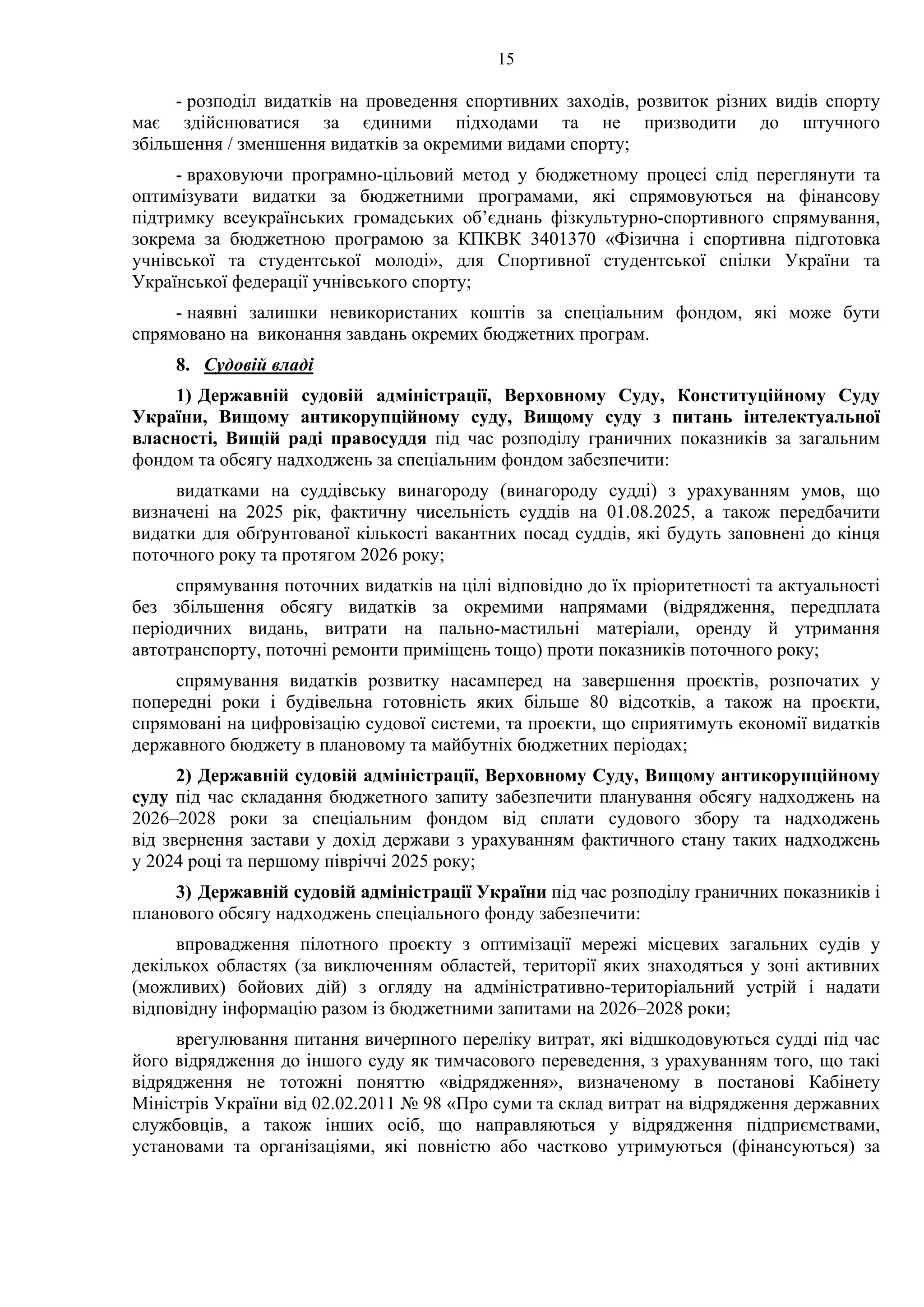 15
- розподіл видатків на проведення спортивних заходів, розвиток різних видів спорту
має здійснюватися за єдиними підходами та не призводити до штучного
збільшення / зменшення видатків за окремими видами спорту;
- враховуючи програмно-цільовий метод у бюджетному процесі слід переглянути та
оптимізувати видатки за бюджетними програмами, які спрямовуються на фінансову
підтримку всеукраїнських громадських об’єднань фізкультурно-спортивного спрямування,
зокрема за бюджетною програмою за КПКВК 3401370 «Фізична і спортивна підготовка
учнівської та студентської молоді», для Спортивної студентської спілки України та
Української федерації учнівського спорту;
- наявні залишки невикористаних коштів за спеціальним фондом, які може бути
спрямовано на виконання завдань окремих бюджетних програм.
8. Судовій владі
1) Державній судовій адміністрації, Верховному Суду, Конституційному Суду
України, Вищому антикорупційному суду, Вищому суду з питань інтелектуальної
власності, Вищій раді правосуддя під час розподілу граничних показників за загальним
фондом та обсягу надходжень за спеціальним фондом забезпечити:
видатками на суддівську винагороду (винагороду судді) з урахуванням умов, що
визначені на 2025 рік, фактичну чисельність суддів на 01.08.2025, а також передбачити
видатки для обґрунтованої кількості вакантних посад суддів, які будуть заповнені до кінця
поточного року та протягом 2026 року;
спрямування поточних видатків на цілі відповідно до їх пріоритетності та актуальності
без збільшення обсягу видатків за окремими напрямами (відрядження, передплата
періодичних видань, витрати на пально-мастильні матеріали, оренду й утримання
автотранспорту, поточні ремонти приміщень тощо) проти показників поточного року;
спрямування видатків розвитку насамперед на завершення проєктів, розпочатих у
попередні роки і будівельна готовність яких більше 80 відсотків, а також на проєкти,
спрямовані на цифровізацію судової системи, та проєкти, що сприятимуть економії видатків
державного бюджету в плановому та майбутніх бюджетних періодах;
2) Державній судовій адміністрації, Верховному Суду, Вищому антикорупційному
суду під час складання бюджетного запиту забезпечити планування обсягу надходжень на
2026–2028 роки за спеціальним фондом від сплати судового збору та надходжень
від звернення застави у дохід держави з урахуванням фактичного стану таких надходжень
у 2024 році та першому півріччі 2025 року;
3) Державній судовій адміністрації України під час розподілу граничних показників і
планового обсягу надходжень спеціального фонду забезпечити:
впровадження пілотного проєкту з оптимізації мережі місцевих загальних судів у
декількох областях (за виключенням областей, території яких знаходяться у зоні активних
(можливих) бойових дій) з огляду на адміністративно-територіальний устрій і надати
відповідну інформацію разом із бюджетними запитами на 2026–2028 роки;
врегулювання питання вичерпного переліку витрат, які відшкодовуються судді під час
його відрядження до іншого суду як тимчасового переведення, з урахуванням того, що такі
відрядження не тотожні поняттю «відрядження», визначеному в постанові Кабінету
Міністрів України від 02.02.2011 № 98 «Про суми та склад витрат на відрядження державних
службовців, а також інших осіб, що направляються у відрядження підприємствами,
установами та організаціями, які повністю або частково утримуються (фінансуються) за
 