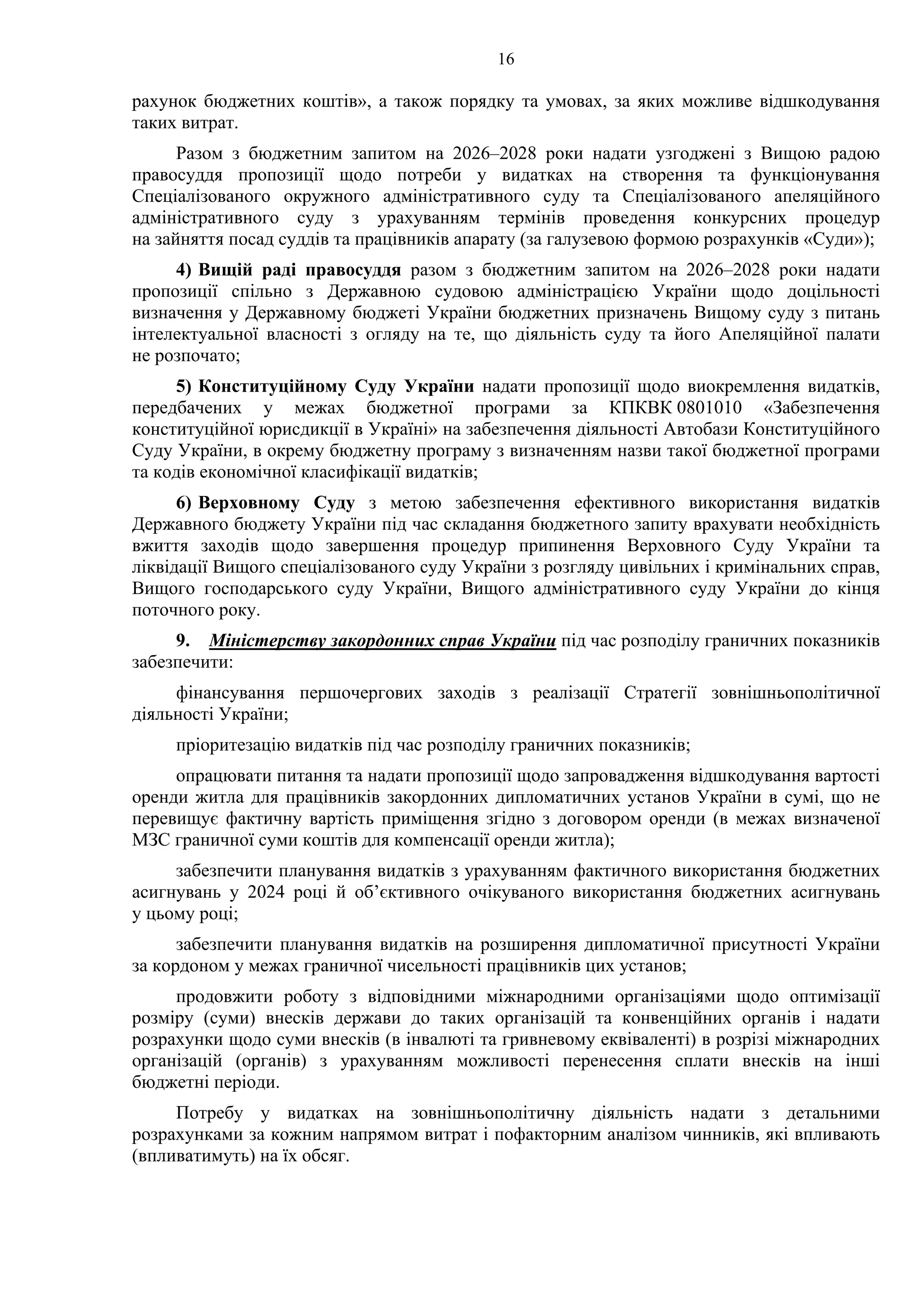16
рахунок бюджетних коштів», а також порядку та умовах, за яких можливе відшкодування
таких витрат.
Разом з бюджетним запитом на 2026–2028 роки надати узгоджені з Вищою радою
правосуддя пропозиції щодо потреби у видатках на створення та функціонування
Спеціалізованого окружного адміністративного суду та Спеціалізованого апеляційного
адміністративного суду з урахуванням термінів проведення конкурсних процедур
на зайняття посад суддів та працівників апарату (за галузевою формою розрахунків «Суди»);
4) Вищій раді правосуддя разом з бюджетним запитом на 2026–2028 роки надати
пропозиції спільно з Державною судовою адміністрацією України щодо доцільності
визначення у Державному бюджеті України бюджетних призначень Вищому суду з питань
інтелектуальної власності з огляду на те, що діяльність суду та його Апеляційної палати
не розпочато;
5) Конституційному Суду України надати пропозиції щодо виокремлення видатків,
передбачених у межах бюджетної програми за КПКВК 0801010 «Забезпечення
конституційної юрисдикції в Україні» на забезпечення діяльності Автобази Конституційного
Суду України, в окрему бюджетну програму з визначенням назви такої бюджетної програми
та кодів економічної класифікації видатків;
6) Верховному Суду з метою забезпечення ефективного використання видатків
Державного бюджету України під час складання бюджетного запиту врахувати необхідність
вжиття заходів щодо завершення процедур припинення Верховного Суду України та
ліквідації Вищого спеціалізованого суду України з розгляду цивільних і кримінальних справ,
Вищого господарського суду України, Вищого адміністративного суду України до кінця
поточного року.
9. Міністерству закордонних справ України під час розподілу граничних показників
забезпечити:
фінансування першочергових заходів з реалізації Стратегії зовнішньополітичної
діяльності України;
пріоритезацію видатків під час розподілу граничних показників;
опрацювати питання та надати пропозиції щодо запровадження відшкодування вартості
оренди житла для працівників закордонних дипломатичних установ України в сумі, що не
перевищує фактичну вартість приміщення згідно з договором оренди (в межах визначеної
МЗС граничної суми коштів для компенсації оренди житла);
забезпечити планування видатків з урахуванням фактичного використання бюджетних
асигнувань у 2024 році й об’єктивного очікуваного використання бюджетних асигнувань
у цьому році;
забезпечити планування видатків на розширення дипломатичної присутності України
за кордоном у межах граничної чисельності працівників цих установ;
продовжити роботу з відповідними міжнародними організаціями щодо оптимізації
розміру (суми) внесків держави до таких організацій та конвенційних органів і надати
розрахунки щодо суми внесків (в інвалюті та гривневому еквіваленті) в розрізі міжнародних
організацій (органів) з урахуванням можливості перенесення сплати внесків на інші
бюджетні періоди.
Потребу у видатках на зовнішньополітичну діяльність надати з детальними
розрахунками за кожним напрямом витрат і пофакторним аналізом чинників, які впливають
(впливатимуть) на їх обсяг.
 