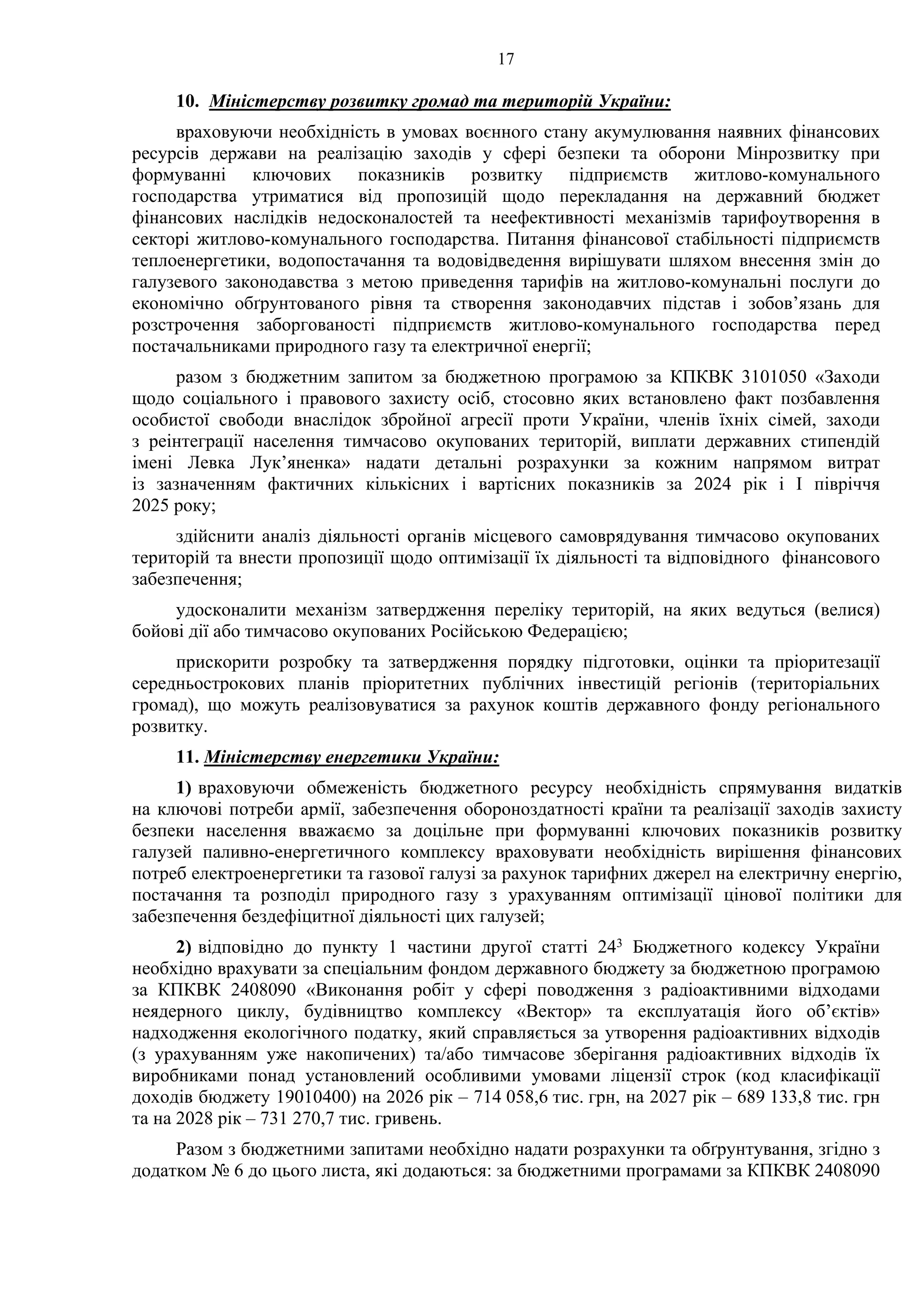 17
10. Міністерству розвитку громад та територій України:
враховуючи необхідність в умовах воєнного стану акумулювання наявних фінансових
ресурсів держави на реалізацію заходів у сфері безпеки та оборони Мінрозвитку при
формуванні ключових показників розвитку підприємств житлово-комунального
господарства утриматися від пропозицій щодо перекладання на державний бюджет
фінансових наслідків недосконалостей та неефективності механізмів тарифоутворення в
секторі житлово-комунального господарства. Питання фінансової стабільності підприємств
теплоенергетики, водопостачання та водовідведення вирішувати шляхом внесення змін до
галузевого законодавства з метою приведення тарифів на житлово-комунальні послуги до
економічно обґрунтованого рівня та створення законодавчих підстав і зобов’язань для
розстрочення заборгованості підприємств житлово-комунального господарства перед
постачальниками природного газу та електричної енергії;
разом з бюджетним запитом за бюджетною програмою за КПКВК 3101050 «Заходи
щодо соціального і правового захисту осіб, стосовно яких встановлено факт позбавлення
особистої свободи внаслідок збройної агресії проти України, членів їхніх сімей, заходи
з реінтеграції населення тимчасово окупованих територій, виплати державних стипендій
імені Левка Лук’яненка» надати детальні розрахунки за кожним напрямом витрат
із зазначенням фактичних кількісних і вартісних показників за 2024 рік і І півріччя
2025 року;
здійснити аналіз діяльності органів місцевого самоврядування тимчасово окупованих
територій та внести пропозиції щодо оптимізації їх діяльності та відповідного фінансового
забезпечення;
удосконалити механізм затвердження переліку територій, на яких ведуться (велися)
бойові дії або тимчасово окупованих Російською Федерацією;
прискорити розробку та затвердження порядку підготовки, оцінки та пріоритезації
середньострокових планів пріоритетних публічних інвестицій регіонів (територіальних
громад), що можуть реалізовуватися за рахунок коштів державного фонду регіонального
розвитку.
11. Міністерству енергетики України:
1) враховуючи обмеженість бюджетного ресурсу необхідність спрямування видатків
на ключові потреби армії, забезпечення обороноздатності країни та реалізації заходів захисту
безпеки населення вважаємо за доцільне при формуванні ключових показників розвитку
галузей паливно-енергетичного комплексу враховувати необхідність вирішення фінансових
потреб електроенергетики та газової галузі за рахунок тарифних джерел на електричну енергію,
постачання та розподіл природного газу з урахуванням оптимізації цінової політики для
забезпечення бездефіцитної діяльності цих галузей;
2) відповідно до пункту 1 частини другої статті 243 Бюджетного кодексу України
необхідно врахувати за спеціальним фондом державного бюджету за бюджетною програмою
за КПКВК 2408090 «Виконання робіт у сфері поводження з радіоактивними відходами
неядерного циклу, будівництво комплексу «Вектор» та експлуатація його об’єктів»
надходження екологічного податку, який справляється за утворення радіоактивних відходів
(з урахуванням уже накопичених) та/або тимчасове зберігання радіоактивних відходів їх
виробниками понад установлений особливими умовами ліцензії строк (код класифікації
доходів бюджету 19010400) на 2026 рік – 714 058,6 тис. грн, на 2027 рік – 689 133,8 тис. грн
та на 2028 рік – 731 270,7 тис. гривень.
Разом з бюджетними запитами необхідно надати розрахунки та обґрунтування, згідно з
додатком № 6 до цього листа, які додаються: за бюджетними програмами за КПКВК 2408090
 
