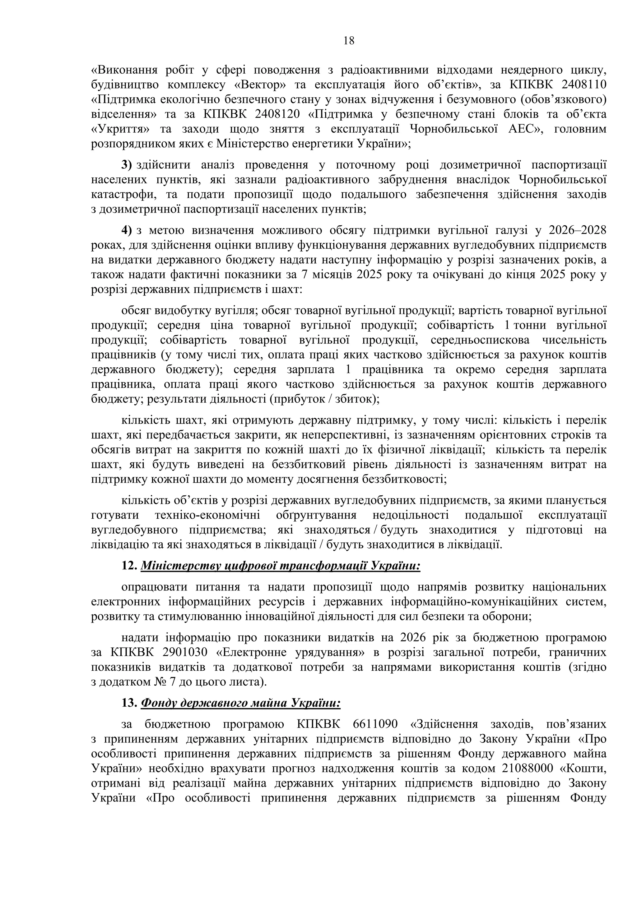 18
«Виконання робіт у сфері поводження з радіоактивними відходами неядерного циклу,
будівництво комплексу «Вектор» та експлуатація його об’єктів», за КПКВК 2408110
«Підтримка екологічно безпечного стану у зонах відчуження і безумовного (обов’язкового)
відселення» та за КПКВК 2408120 «Підтримка у безпечному стані блоків та об’єкта
«Укриття» та заходи щодо зняття з експлуатації Чорнобильської АЕС», головним
розпорядником яких є Міністерство енергетики України»;
3) здійснити аналіз проведення у поточному році дозиметричної паспортизації
населених пунктів, які зазнали радіоактивного забруднення внаслідок Чорнобильської
катастрофи, та подати пропозиції щодо подальшого забезпечення здійснення заходів
з дозиметричної паспортизації населених пунктів;
4) з метою визначення можливого обсягу підтримки вугільної галузі у 2026–2028
роках, для здійснення оцінки впливу функціонування державних вугледобувних підприємств
на видатки державного бюджету надати наступну інформацію у розрізі зазначених років, а
також надати фактичні показники за 7 місяців 2025 року та очікувані до кінця 2025 року у
розрізі державних підприємств і шахт:
обсяг видобутку вугілля; обсяг товарної вугільної продукції; вартість товарної вугільної
продукції; середня ціна товарної вугільної продукції; собівартість 1 тонни вугільної
продукції; собівартість товарної вугільної продукції, середньоспискова чисельність
працівників (у тому числі тих, оплата праці яких частково здійснюється за рахунок коштів
державного бюджету); середня зарплата 1 працівника та окремо середня зарплата
працівника, оплата праці якого частково здійснюється за рахунок коштів державного
бюджету; результати діяльності (прибуток / збиток);
кількість шахт, які отримують державну підтримку, у тому числі: кількість і перелік
шахт, які передбачається закрити, як неперспективні, із зазначенням орієнтовних строків та
обсягів витрат на закриття по кожній шахті до їх фізичної ліквідації; кількість та перелік
шахт, які будуть виведені на беззбитковий рівень діяльності із зазначенням витрат на
підтримку кожної шахти до моменту досягнення беззбитковості;
кількість об’єктів у розрізі державних вугледобувних підприємств, за якими планується
готувати техніко-економічні обґрунтування недоцільності подальшої експлуатації
вугледобувного підприємства; які знаходяться / будуть знаходитися у підготовці на
ліквідацію та які знаходяться в ліквідації / будуть знаходитися в ліквідації.
12. Міністерству цифрової трансформації України:
опрацювати питання та надати пропозиції щодо напрямів розвитку національних
електронних інформаційних ресурсів і державних інформаційно-комунікаційних систем,
розвитку та стимулюванню інноваційної діяльності для сил безпеки та оборони;
надати інформацію про показники видатків на 2026 рік за бюджетною програмою
за КПКВК 2901030 «Електронне урядування» в розрізі загальної потреби, граничних
показників видатків та додаткової потреби за напрямами використання коштів (згідно
з додатком № 7 до цього листа).
13. Фонду державного майна України:
за бюджетною програмою КПКВК 6611090 «Здійснення заходів, пов’язаних
з припиненням державних унітарних підприємств відповідно до Закону України «Про
особливості припинення державних підприємств за рішенням Фонду державного майна
України» необхідно врахувати прогноз надходження коштів за кодом 21088000 «Кошти,
отримані від реалізації майна державних унітарних підприємств відповідно до Закону
України «Про особливості припинення державних підприємств за рішенням Фонду
 