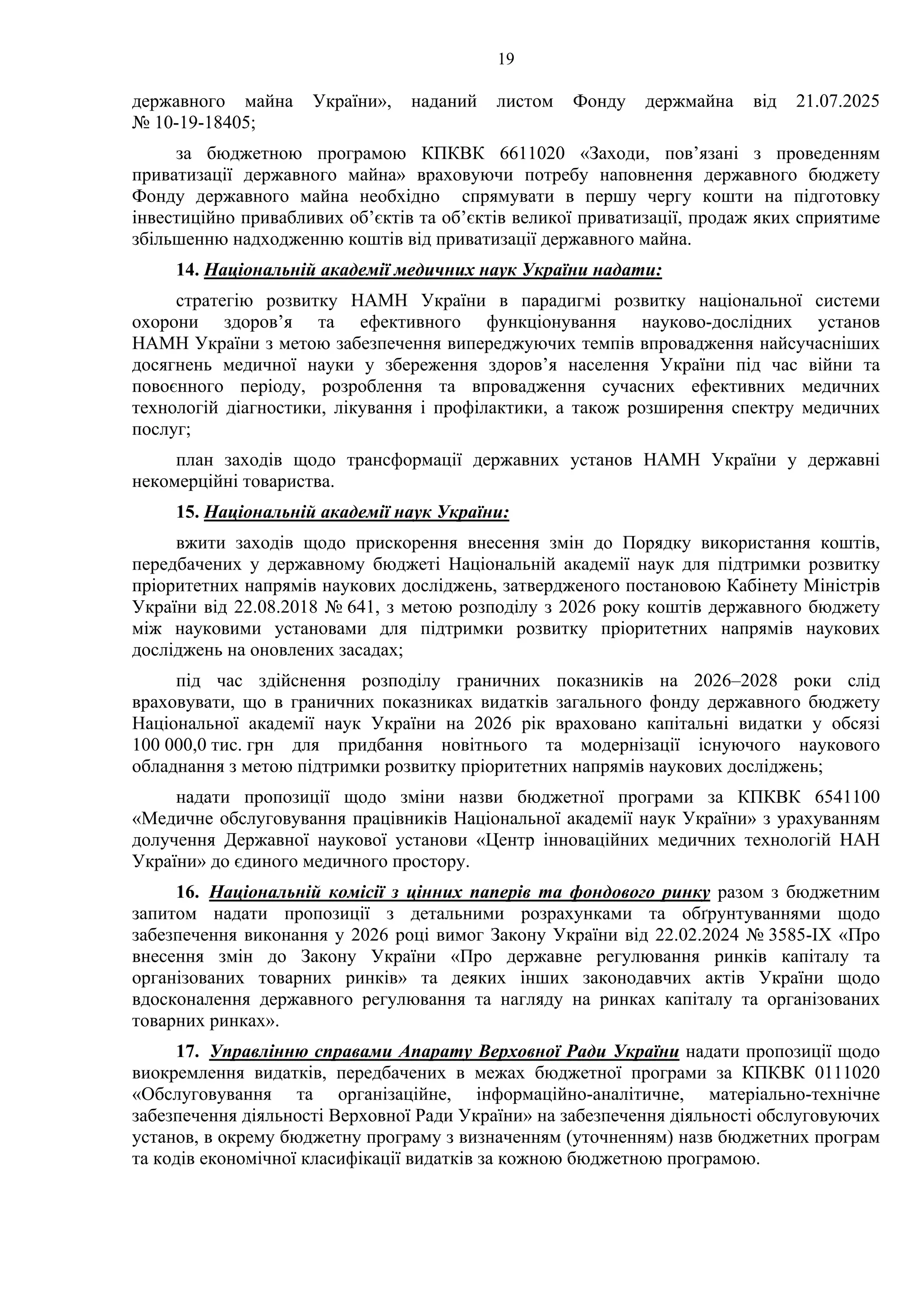 19
державного майна України», наданий листом Фонду держмайна від 21.07.2025
№ 10-19-18405;
за бюджетною програмою КПКВК 6611020 «Заходи, пов’язані з проведенням
приватизації державного майна» враховуючи потребу наповнення державного бюджету
Фонду державного майна необхідно спрямувати в першу чергу кошти на підготовку
інвестиційно привабливих об’єктів та об’єктів великої приватизації, продаж яких сприятиме
збільшенню надходженню коштів від приватизації державного майна.
14. Національній академії медичних наук України надати:
стратегію розвитку НАМН України в парадигмі розвитку національної системи
охорони здоров’я та ефективного функціонування науково-дослідних установ
НАМН України з метою забезпечення випереджуючих темпів впровадження найсучасніших
досягнень медичної науки у збереження здоров’я населення України під час війни та
повоєнного періоду, розроблення та впровадження сучасних ефективних медичних
технологій діагностики, лікування і профілактики, а також розширення спектру медичних
послуг;
план заходів щодо трансформації державних установ НАМН України у державні
некомерційні товариства.
15. Національній академії наук України:
вжити заходів щодо прискорення внесення змін до Порядку використання коштів,
передбачених у державному бюджеті Національній академії наук для підтримки розвитку
пріоритетних напрямів наукових досліджень, затвердженого постановою Кабінету Міністрів
України від 22.08.2018 № 641, з метою розподілу з 2026 року коштів державного бюджету
між науковими установами для підтримки розвитку пріоритетних напрямів наукових
досліджень на оновлених засадах;
під час здійснення розподілу граничних показників на 2026–2028 роки слід
враховувати, що в граничних показниках видатків загального фонду державного бюджету
Національної академії наук України на 2026 рік враховано капітальні видатки у обсязі
100 000,0 тис. грн для придбання новітнього та модернізації існуючого наукового
обладнання з метою підтримки розвитку пріоритетних напрямів наукових досліджень;
надати пропозиції щодо зміни назви бюджетної програми за КПКВК 6541100
«Медичне обслуговування працівників Національної академії наук України» з урахуванням
долучення Державної наукової установи «Центр інноваційних медичних технологій НАН
України» до єдиного медичного простору.
16. Національній комісії з цінних паперів та фондового ринку разом з бюджетним
запитом надати пропозиції з детальними розрахунками та обґрунтуваннями щодо
забезпечення виконання у 2026 році вимог Закону України від 22.02.2024 № 3585-ІХ «Про
внесення змін до Закону України «Про державне регулювання ринків капіталу та
організованих товарних ринків» та деяких інших законодавчих актів України щодо
вдосконалення державного регулювання та нагляду на ринках капіталу та організованих
товарних ринках».
17. Управлінню справами Апарату Верховної Ради України надати пропозиції щодо
виокремлення видатків, передбачених в межах бюджетної програми за КПКВК 0111020
«Обслуговування та організаційне, інформаційно-аналітичне, матеріально-технічне
забезпечення діяльності Верховної Ради України» на забезпечення діяльності обслуговуючих
установ, в окрему бюджетну програму з визначенням (уточненням) назв бюджетних програм
та кодів економічної класифікації видатків за кожною бюджетною програмою.
 