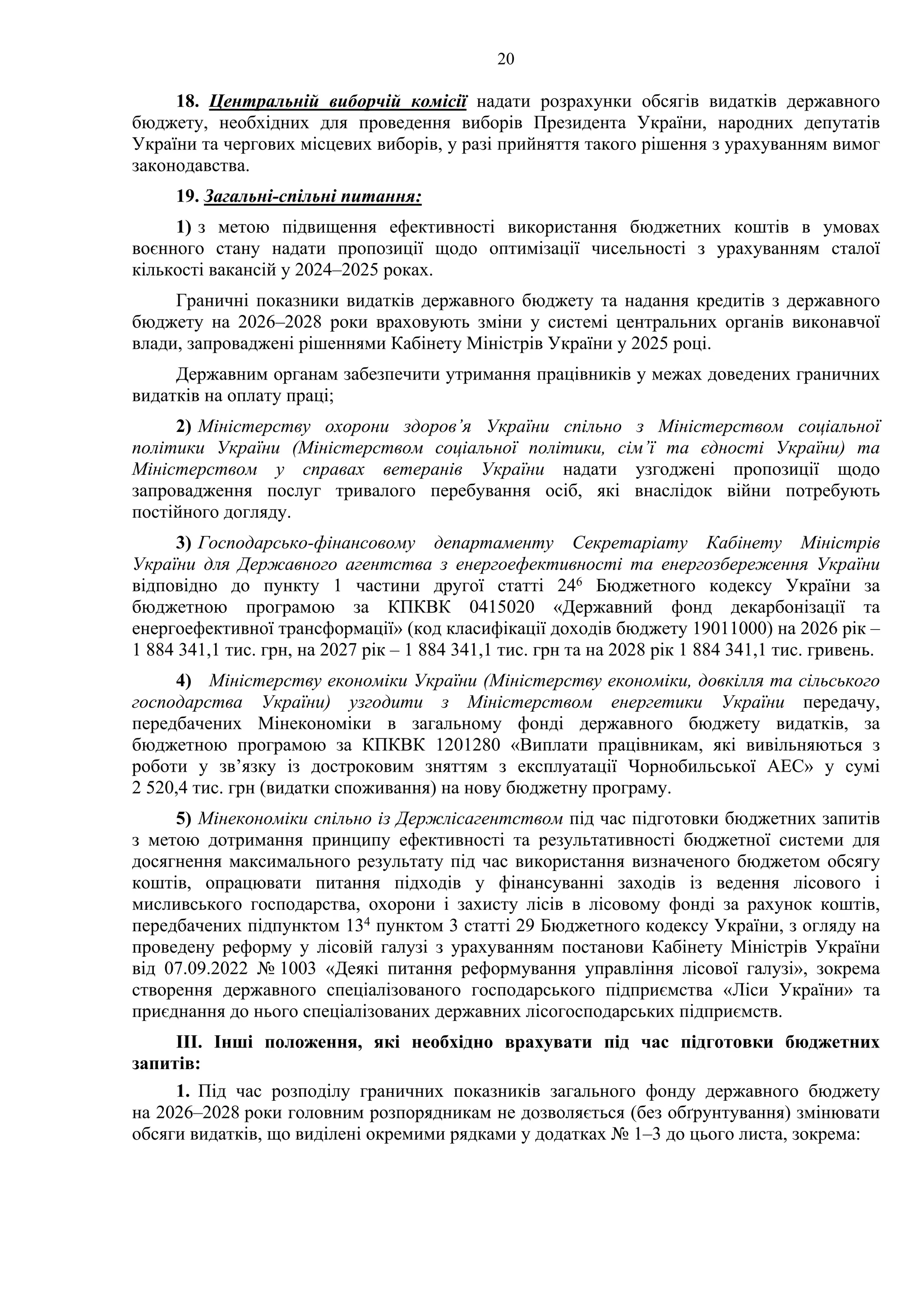 20
18. Центральній виборчій комісії надати розрахунки обсягів видатків державного
бюджету, необхідних для проведення виборів Президента України, народних депутатів
України та чергових місцевих виборів, у разі прийняття такого рішення з урахуванням вимог
законодавства.
19. Загальні-спільні питання:
1) з метою підвищення ефективності використання бюджетних коштів в умовах
воєнного стану надати пропозиції щодо оптимізації чисельності з урахуванням сталої
кількості вакансій у 2024–2025 роках.
Граничні показники видатків державного бюджету та надання кредитів з державного
бюджету на 2026–2028 роки враховують зміни у системі центральних органів виконавчої
влади, запроваджені рішеннями Кабінету Міністрів України у 2025 році.
Державним органам забезпечити утримання працівників у межах доведених граничних
видатків на оплату праці;
2) Міністерству охорони здоров’я України спільно з Міністерством соціальної
політики України (Міністерством соціальної політики, сім’ї та єдності України) та
Міністерством у справах ветеранів України надати узгоджені пропозиції щодо
запровадження послуг тривалого перебування осіб, які внаслідок війни потребують
постійного догляду.
3) Господарсько-фінансовому департаменту Секретаріату Кабінету Міністрів
України для Державного агентства з енергоефективності та енергозбереження України
відповідно до пункту 1 частини другої статті 246 Бюджетного кодексу України за
бюджетною програмою за КПКВК 0415020 «Державний фонд декарбонізації та
енергоефективної трансформації» (код класифікації доходів бюджету 19011000) на 2026 рік –
1 884 341,1 тис. грн, на 2027 рік – 1 884 341,1 тис. грн та на 2028 рік 1 884 341,1 тис. гривень.
4) Міністерству економіки України (Міністерству економіки, довкілля та сільського
господарства України) узгодити з Міністерством енергетики України передачу,
передбачених Мінекономіки в загальному фонді державного бюджету видатків, за
бюджетною програмою за КПКВК 1201280 «Виплати працівникам, які вивільняються з
роботи у зв’язку із достроковим зняттям з експлуатації Чорнобильської АЕС» у сумі
2 520,4 тис. грн (видатки споживання) на нову бюджетну програму.
5) Мінекономіки спільно із Держлісагентством під час підготовки бюджетних запитів
з метою дотримання принципу ефективності та результативності бюджетної системи для
досягнення максимального результату під час використання визначеного бюджетом обсягу
коштів, опрацювати питання підходів у фінансуванні заходів із ведення лісового і
мисливського господарства, охорони і захисту лісів в лісовому фонді за рахунок коштів,
передбачених підпунктом 134 пунктом 3 статті 29 Бюджетного кодексу України, з огляду на
проведену реформу у лісовій галузі з урахуванням постанови Кабінету Міністрів України
від 07.09.2022 № 1003 «Деякі питання реформування управління лісової галузі», зокрема
створення державного спеціалізованого господарського підприємства «Ліси України» та
приєднання до нього спеціалізованих державних лісогосподарських підприємств.
ІІІ. Інші положення, які необхідно врахувати під час підготовки бюджетних
запитів:
1. Під час розподілу граничних показників загального фонду державного бюджету
на 2026–2028 роки головним розпорядникам не дозволяється (без обґрунтування) змінювати
обсяги видатків, що виділені окремими рядками у додатках № 1–3 до цього листа, зокрема:
 