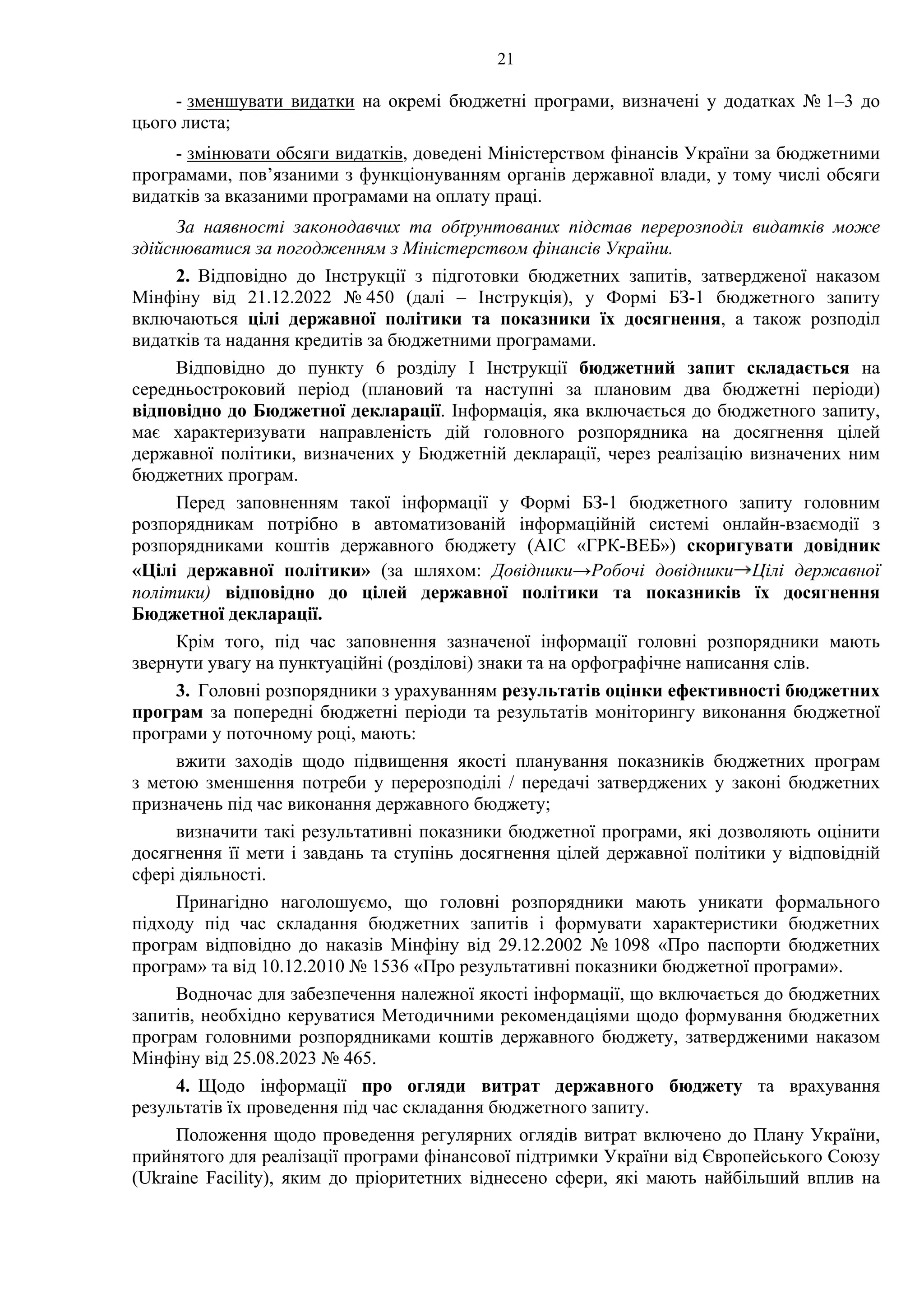 21
- зменшувати видатки на окремі бюджетні програми, визначені у додатках № 1–3 до
цього листа;
- змінювати обсяги видатків, доведені Міністерством фінансів України за бюджетними
програмами, пов’язаними з функціонуванням органів державної влади, у тому числі обсяги
видатків за вказаними програмами на оплату праці.
За наявності законодавчих та обґрунтованих підстав перерозподіл видатків може
здійснюватися за погодженням з Міністерством фінансів України.
2. Відповідно до Інструкції з підготовки бюджетних запитів, затвердженої наказом
Мінфіну від 21.12.2022 № 450 (далі – Інструкція), у Формі БЗ-1 бюджетного запиту
включаються цілі державної політики та показники їх досягнення, а також розподіл
видатків та надання кредитів за бюджетними програмами.
Відповідно до пункту 6 розділу І Інструкції бюджетний запит складається на
середньостроковий період (плановий та наступні за плановим два бюджетні періоди)
відповідно до Бюджетної декларації. Інформація, яка включається до бюджетного запиту,
має характеризувати направленість дій головного розпорядника на досягнення цілей
державної політики, визначених у Бюджетній декларації, через реалізацію визначених ним
бюджетних програм.
Перед заповненням такої інформації у Формі БЗ-1 бюджетного запиту головним
розпорядникам потрібно в автоматизованій інформаційній системі онлайн-взаємодії з
розпорядниками коштів державного бюджету (АІС «ГРК-ВЕБ») скоригувати довідник
«Цілі державної політики» (за шляхом: Довідники→Робочі довідники Цілі державної
політики) відповідно до цілей державної політики та показників їх досягнення
Бюджетної декларації.
Крім того, під час заповнення зазначеної інформації головні розпорядники мають
звернути увагу на пунктуаційні (розділові) знаки та на орфографічне написання слів.
3. Головні розпорядники з урахуванням результатів оцінки ефективності бюджетних
програм за попередні бюджетні періоди та результатів моніторингу виконання бюджетної
програми у поточному році, мають:
вжити заходів щодо підвищення якості планування показників бюджетних програм
з метою зменшення потреби у перерозподілі / передачі затверджених у законі бюджетних
призначень під час виконання державного бюджету;
визначити такі результативні показники бюджетної програми, які дозволяють оцінити
досягнення її мети і завдань та ступінь досягнення цілей державної політики у відповідній
сфері діяльності.
Принагідно наголошуємо, що головні розпорядники мають уникати формального
підходу під час складання бюджетних запитів і формувати характеристики бюджетних
програм відповідно до наказів Мінфіну від 29.12.2002 № 1098 «Про паспорти бюджетних
програм» та від 10.12.2010 № 1536 «Про результативні показники бюджетної програми».
Водночас для забезпечення належної якості інформації, що включається до бюджетних
запитів, необхідно керуватися Методичними рекомендаціями щодо формування бюджетних
програм головними розпорядниками коштів державного бюджету, затвердженими наказом
Мінфіну від 25.08.2023 № 465.
4. Щодо інформації про огляди витрат державного бюджету та врахування
результатів їх проведення під час складання бюджетного запиту.
Положення щодо проведення регулярних оглядів витрат включено до Плану України,
прийнятого для реалізації програми фінансової підтримки України від Європейського Союзу
(Ukraine Facility), яким до пріоритетних віднесено сфери, які мають найбільший вплив на
 
