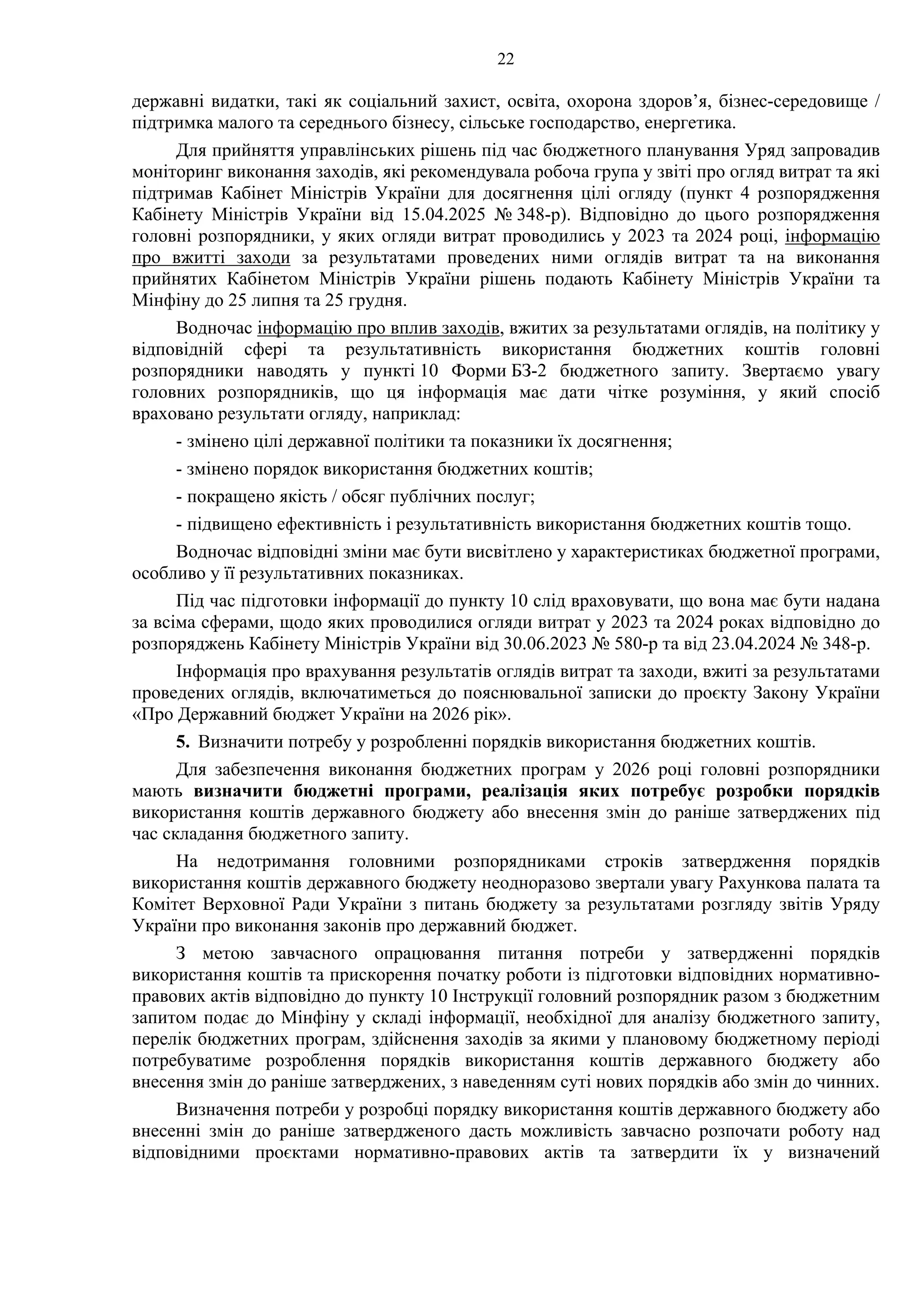 22
державні видатки, такі як соціальний захист, освіта, охорона здоров’я, бізнес-середовище /
підтримка малого та середнього бізнесу, сільське господарство, енергетика.
Для прийняття управлінських рішень під час бюджетного планування Уряд запровадив
моніторинг виконання заходів, які рекомендувала робоча група у звіті про огляд витрат та які
підтримав Кабінет Міністрів України для досягнення цілі огляду (пункт 4 розпорядження
Кабінету Міністрів України від 15.04.2025 № 348-р). Відповідно до цього розпорядження
головні розпорядники, у яких огляди витрат проводились у 2023 та 2024 році, інформацію
про вжитті заходи за результатами проведених ними оглядів витрат та на виконання
прийнятих Кабінетом Міністрів України рішень подають Кабінету Міністрів України та
Мінфіну до 25 липня та 25 грудня.
Водночас інформацію про вплив заходів, вжитих за результатами оглядів, на політику у
відповідній сфері та результативність використання бюджетних коштів головні
розпорядники наводять у пункті 10 Форми БЗ-2 бюджетного запиту. Звертаємо увагу
головних розпорядників, що ця інформація має дати чітке розуміння, у який спосіб
враховано результати огляду, наприклад:
- змінено цілі державної політики та показники їх досягнення;
- змінено порядок використання бюджетних коштів;
- покращено якість / обсяг публічних послуг;
- підвищено ефективність і результативність використання бюджетних коштів тощо.
Водночас відповідні зміни має бути висвітлено у характеристиках бюджетної програми,
особливо у її результативних показниках.
Під час підготовки інформації до пункту 10 слід враховувати, що вона має бути надана
за всіма сферами, щодо яких проводилися огляди витрат у 2023 та 2024 роках відповідно до
розпоряджень Кабінету Міністрів України від 30.06.2023 № 580-р та від 23.04.2024 № 348-р.
Інформація про врахування результатів оглядів витрат та заходи, вжиті за результатами
проведених оглядів, включатиметься до пояснювальної записки до проєкту Закону України
«Про Державний бюджет України на 2026 рік».
5. Визначити потребу у розробленні порядків використання бюджетних коштів.
Для забезпечення виконання бюджетних програм у 2026 році головні розпорядники
мають визначити бюджетні програми, реалізація яких потребує розробки порядків
використання коштів державного бюджету або внесення змін до раніше затверджених під
час складання бюджетного запиту.
На недотримання головними розпорядниками строків затвердження порядків
використання коштів державного бюджету неодноразово звертали увагу Рахункова палата та
Комітет Верховної Ради України з питань бюджету за результатами розгляду звітів Уряду
України про виконання законів про державний бюджет.
З метою завчасного опрацювання питання потреби у затвердженні порядків
використання коштів та прискорення початку роботи із підготовки відповідних нормативно-
правових актів відповідно до пункту 10 Інструкції головний розпорядник разом з бюджетним
запитом подає до Мінфіну у складі інформації, необхідної для аналізу бюджетного запиту,
перелік бюджетних програм, здійснення заходів за якими у плановому бюджетному періоді
потребуватиме розроблення порядків використання коштів державного бюджету або
внесення змін до раніше затверджених, з наведенням суті нових порядків або змін до чинних.
Визначення потреби у розробці порядку використання коштів державного бюджету або
внесенні змін до раніше затвердженого дасть можливість завчасно розпочати роботу над
відповідними проєктами нормативно-правових актів та затвердити їх у визначений
 
