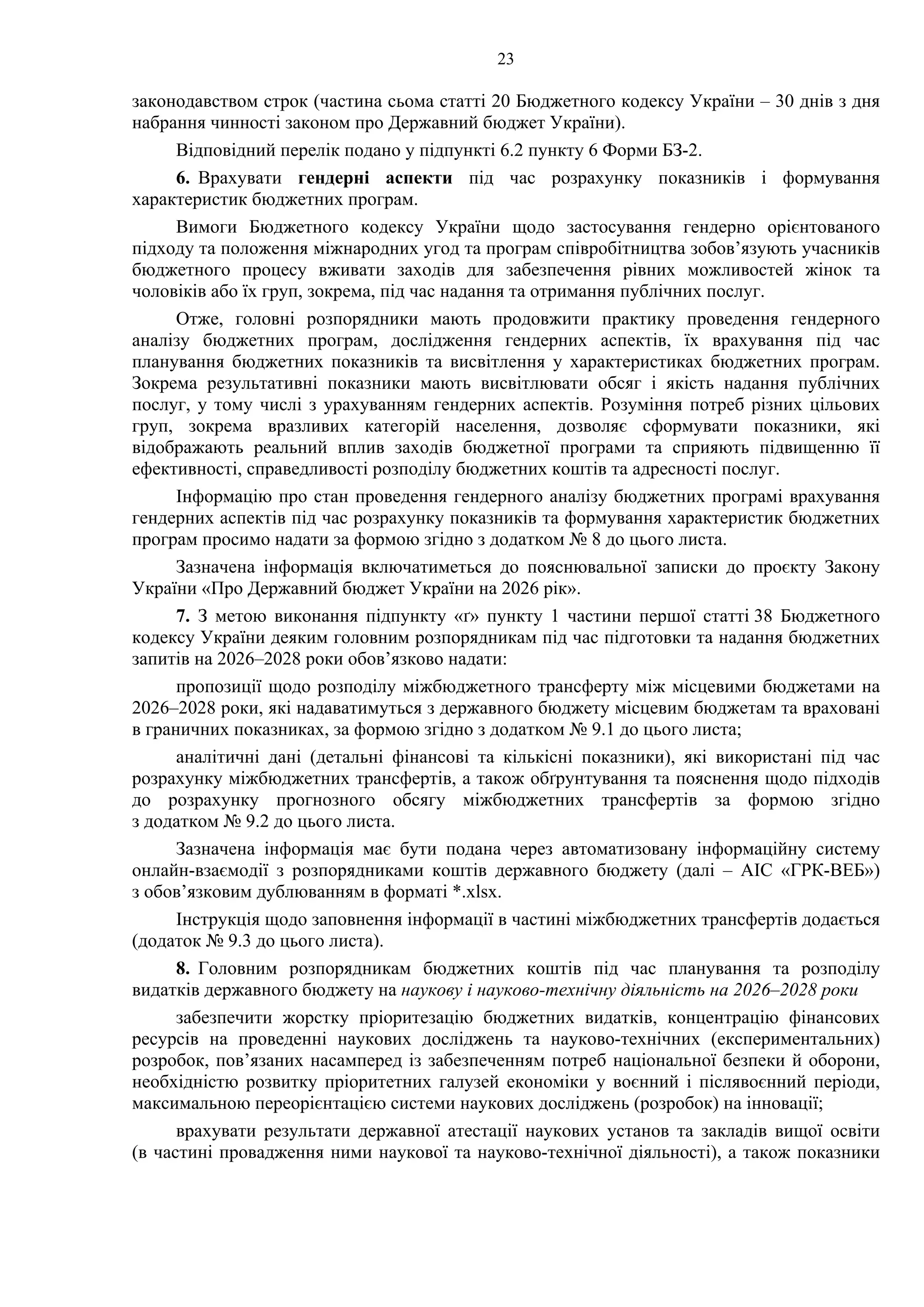 23
законодавством строк (частина сьома статті 20 Бюджетного кодексу України – 30 днів з дня
набрання чинності законом про Державний бюджет України).
Відповідний перелік подано у підпункті 6.2 пункту 6 Форми БЗ-2.
6. Врахувати гендерні аспекти під час розрахунку показників і формування
характеристик бюджетних програм.
Вимоги Бюджетного кодексу України щодо застосування гендерно орієнтованого
підходу та положення міжнародних угод та програм співробітництва зобов’язують учасників
бюджетного процесу вживати заходів для забезпечення рівних можливостей жінок та
чоловіків або їх груп, зокрема, під час надання та отримання публічних послуг.
Отже, головні розпорядники мають продовжити практику проведення гендерного
аналізу бюджетних програм, дослідження гендерних аспектів, їх врахування під час
планування бюджетних показників та висвітлення у характеристиках бюджетних програм.
Зокрема результативні показники мають висвітлювати обсяг і якість надання публічних
послуг, у тому числі з урахуванням гендерних аспектів. Розуміння потреб різних цільових
груп, зокрема вразливих категорій населення, дозволяє сформувати показники, які
відображають реальний вплив заходів бюджетної програми та сприяють підвищенню її
ефективності, справедливості розподілу бюджетних коштів та адресності послуг.
Інформацію про стан проведення гендерного аналізу бюджетних програмі врахування
гендерних аспектів під час розрахунку показників та формування характеристик бюджетних
програм просимо надати за формою згідно з додатком № 8 до цього листа.
Зазначена інформація включатиметься до пояснювальної записки до проєкту Закону
України «Про Державний бюджет України на 2026 рік».
7. З метою виконання підпункту «ґ» пункту 1 частини першої статті 38 Бюджетного
кодексу України деяким головним розпорядникам під час підготовки та надання бюджетних
запитів на 2026–2028 роки обов’язково надати:
пропозиції щодо розподілу міжбюджетного трансферту між місцевими бюджетами на
2026–2028 роки, які надаватимуться з державного бюджету місцевим бюджетам та враховані
в граничних показниках, за формою згідно з додатком № 9.1 до цього листа;
аналітичні дані (детальні фінансові та кількісні показники), які використані під час
розрахунку міжбюджетних трансфертів, а також обґрунтування та пояснення щодо підходів
до розрахунку прогнозного обсягу міжбюджетних трансфертів за формою згідно
з додатком № 9.2 до цього листа.
Зазначена інформація має бути подана через автоматизовану інформаційну систему
онлайн-взаємодії з розпорядниками коштів державного бюджету (далі – АІС «ГРК-ВЕБ»)
з обов’язковим дублюванням в форматі *.xlsx.
Інструкція щодо заповнення інформації в частині міжбюджетних трансфертів додається
(додаток № 9.3 до цього листа).
8. Головним розпорядникам бюджетних коштів під час планування та розподілу
видатків державного бюджету на наукову і науково-технічну діяльність на 2026–2028 роки
забезпечити жорстку пріоритезацію бюджетних видатків, концентрацію фінансових
ресурсів на проведенні наукових досліджень та науково-технічних (експериментальних)
розробок, пов’язаних насамперед із забезпеченням потреб національної безпеки й оборони,
необхідністю розвитку пріоритетних галузей економіки у воєнний і післявоєнний періоди,
максимальною переорієнтацією системи наукових досліджень (розробок) на інновації;
врахувати результати державної атестації наукових установ та закладів вищої освіти
(в частині провадження ними наукової та науково-технічної діяльності), а також показники
 