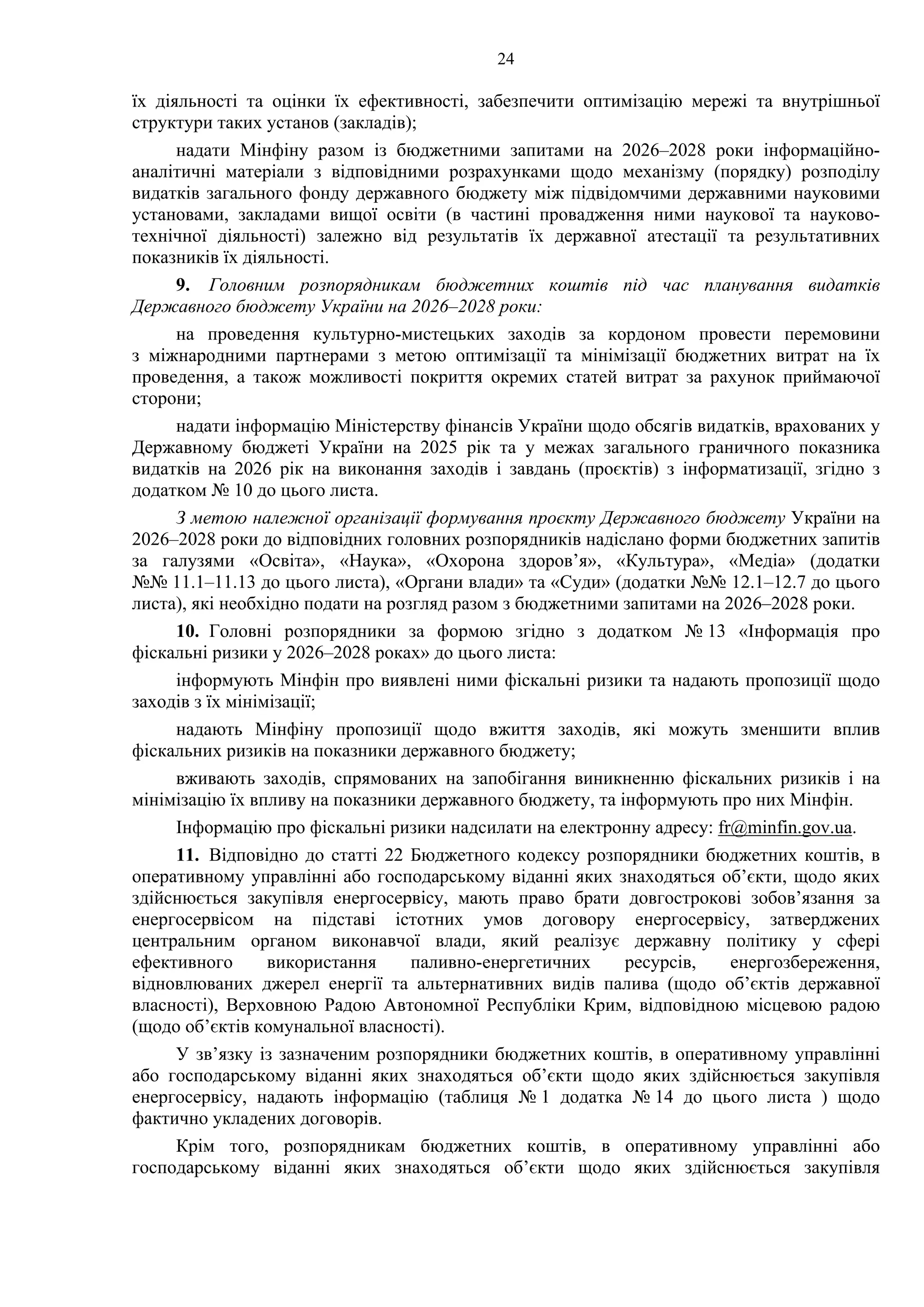 24
їх діяльності та оцінки їх ефективності, забезпечити оптимізацію мережі та внутрішньої
структури таких установ (закладів);
надати Мінфіну разом із бюджетними запитами на 2026–2028 роки інформаційно-
аналітичні матеріали з відповідними розрахунками щодо механізму (порядку) розподілу
видатків загального фонду державного бюджету між підвідомчими державними науковими
установами, закладами вищої освіти (в частині провадження ними наукової та науково-
технічної діяльності) залежно від результатів їх державної атестації та результативних
показників їх діяльності.
9. Головним розпорядникам бюджетних коштів під час планування видатків
Державного бюджету України на 2026–2028 роки:
на проведення культурно-мистецьких заходів за кордоном провести перемовини
з міжнародними партнерами з метою оптимізації та мінімізації бюджетних витрат на їх
проведення, а також можливості покриття окремих статей витрат за рахунок приймаючої
сторони;
надати інформацію Міністерству фінансів України щодо обсягів видатків, врахованих у
Державному бюджеті України на 2025 рік та у межах загального граничного показника
видатків на 2026 рік на виконання заходів і завдань (проєктів) з інформатизації, згідно з
додатком № 10 до цього листа.
З метою належної організації формування проєкту Державного бюджету України на
2026‒2028 роки до відповідних головних розпорядників надіслано форми бюджетних запитів
за галузями «Освіта», «Наука», «Охорона здоров’я», «Культура», «Медіа» (додатки
№№ 11.1–11.13 до цього листа), «Органи влади» та «Суди» (додатки №№ 12.1–12.7 до цього
листа), які необхідно подати на розгляд разом з бюджетними запитами на 2026–2028 роки.
10. Головні розпорядники за формою згідно з додатком № 13 «Інформація про
фіскальні ризики у 2026–2028 роках» до цього листа:
інформують Мінфін про виявлені ними фіскальні ризики та надають пропозиції щодо
заходів з їх мінімізації;
надають Мінфіну пропозиції щодо вжиття заходів, які можуть зменшити вплив
фіскальних ризиків на показники державного бюджету;
вживають заходів, спрямованих на запобігання виникненню фіскальних ризиків і на
мінімізацію їх впливу на показники державного бюджету, та інформують про них Мінфін.
Інформацію про фіскальні ризики надсилати на електронну адресу: fr@minfin.gov.ua.
11. Відповідно до статті 22 Бюджетного кодексу розпорядники бюджетних коштів, в
оперативному управлінні або господарському віданні яких знаходяться об’єкти, щодо яких
здійснюється закупівля енергосервісу, мають право брати довгострокові зобов’язання за
енергосервісом на підставі істотних умов договору енергосервісу, затверджених
центральним органом виконавчої влади, який реалізує державну політику у сфері
ефективного використання паливно-енергетичних ресурсів, енергозбереження,
відновлюваних джерел енергії та альтернативних видів палива (щодо об’єктів державної
власності), Верховною Радою Автономної Республіки Крим, відповідною місцевою радою
(щодо об’єктів комунальної власності).
У зв’язку із зазначеним розпорядники бюджетних коштів, в оперативному управлінні
або господарському віданні яких знаходяться об’єкти щодо яких здійснюється закупівля
енергосервісу, надають інформацію (таблиця № 1 додатка № 14 до цього листа ) щодо
фактично укладених договорів.
Крім того, розпорядникам бюджетних коштів, в оперативному управлінні або
господарському віданні яких знаходяться об’єкти щодо яких здійснюється закупівля
 
