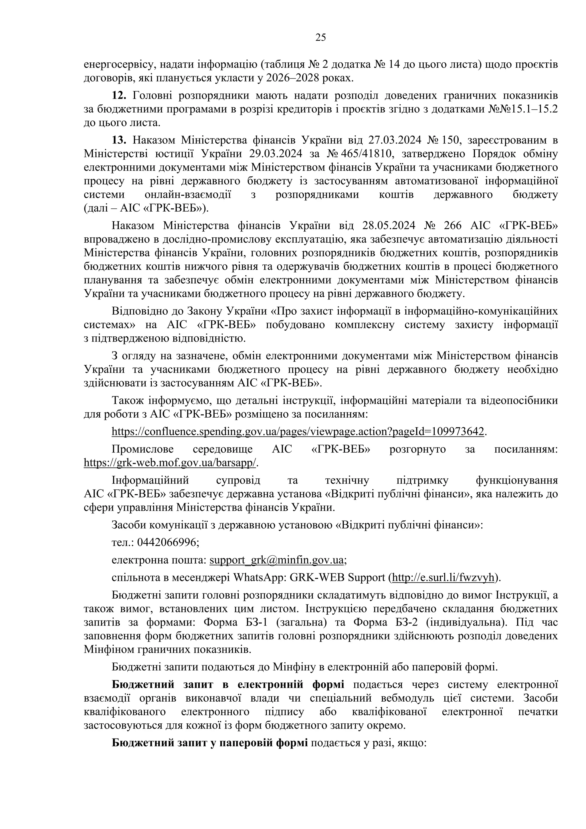 25
енергосервісу, надати інформацію (таблиця № 2 додатка № 14 до цього листа) щодо проєктів
договорів, які планується укласти у 2026–2028 роках.
12. Головні розпорядники мають надати розподіл доведених граничних показників
за бюджетними програмами в розрізі кредиторів і проєктів згідно з додатками №№15.1–15.2
до цього листа.
13. Наказом Міністерства фінансів України від 27.03.2024 № 150, зареєстрованим в
Міністерстві юстиції України 29.03.2024 за № 465/41810, затверджено Порядок обміну
електронними документами між Міністерством фінансів України та учасниками бюджетного
процесу на рівні державного бюджету із застосуванням автоматизованої інформаційної
системи онлайн-взаємодії з розпорядниками коштів державного бюджету
(далі – АІС «ГРК-ВЕБ»).
Наказом Міністерства фінансів України від 28.05.2024 № 266 АІС «ГРК-ВЕБ»
впроваджено в дослідно-промислову експлуатацію, яка забезпечує автоматизацію діяльності
Міністерства фінансів України, головних розпорядників бюджетних коштів, розпорядників
бюджетних коштів нижчого рівня та одержувачів бюджетних коштів в процесі бюджетного
планування та забезпечує обмін електронними документами між Міністерством фінансів
України та учасниками бюджетного процесу на рівні державного бюджету.
Відповідно до Закону України «Про захист інформації в інформаційно-комунікаційних
системах» на АІС «ГРК-ВЕБ» побудовано комплексну систему захисту інформації
з підтвердженою відповідністю.
З огляду на зазначене, обмін електронними документами між Міністерством фінансів
України та учасниками бюджетного процесу на рівні державного бюджету необхідно
здійснювати із застосуванням АІС «ГРК-ВЕБ».
Також інформуємо, що детальні інструкції, інформаційні матеріали та відеопосібники
для роботи з АІС «ГРК-ВЕБ» розміщено за посиланням:
https://confluence.spending.gov.ua/pages/viewpage.action?pageId=109973642.
Промислове середовище АІС «ГРК-ВЕБ» розгорнуто за посиланням:
https://grk-web.mof.gov.ua/barsapp/.
Інформаційний супровід та технічну підтримку функціонування
АІС «ГРК-ВЕБ» забезпечує державна установа «Відкриті публічні фінанси», яка належить до
сфери управління Міністерства фінансів України.
Засоби комунікації з державною установою «Відкриті публічні фінанси»:
тел.: 0442066996;
електронна пошта: support_grk@minfin.gov.ua;
спільнота в месенджері WhatsApp: GRK-WEB Support (http://e.surl.li/fwzvyh).
Бюджетні запити головні розпорядники складатимуть відповідно до вимог Інструкції, а
також вимог, встановлених цим листом. Інструкцією передбачено складання бюджетних
запитів за формами: Форма БЗ-1 (загальна) та Форма БЗ-2 (індивідуальна). Під час
заповнення форм бюджетних запитів головні розпорядники здійснюють розподіл доведених
Мінфіном граничних показників.
Бюджетні запити подаються до Мінфіну в електронній або паперовій формі.
Бюджетний запит в електронній формі подається через систему електронної
взаємодії органів виконавчої влади чи спеціальний вебмодуль цієї системи. Засоби
кваліфікованого електронного підпису або кваліфікованої електронної печатки
застосовуються для кожної із форм бюджетного запиту окремо.
Бюджетний запит у паперовій формі подається у разі, якщо:
 