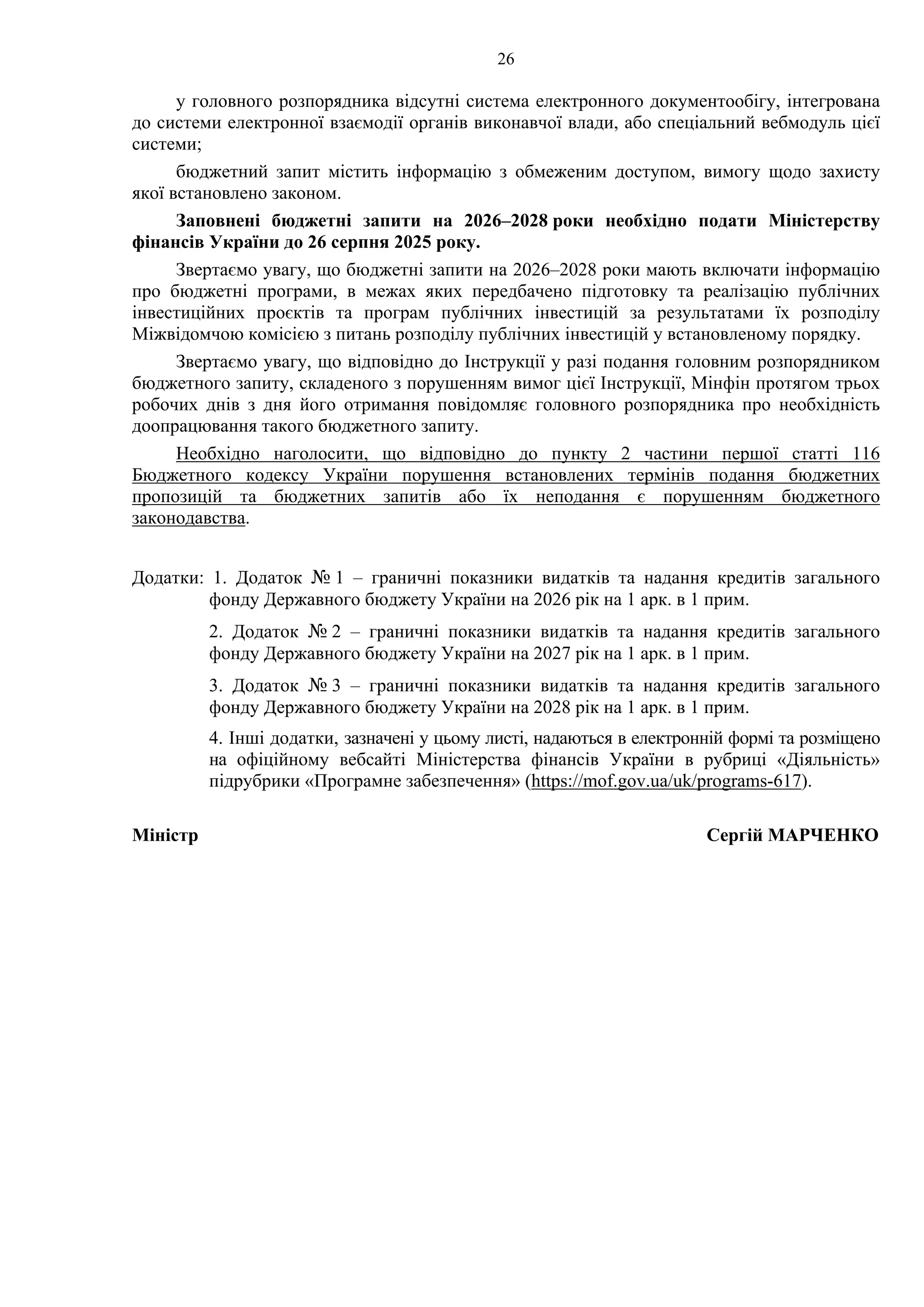 26
у головного розпорядника відсутні система електронного документообігу, інтегрована
до системи електронної взаємодії органів виконавчої влади, або спеціальний вебмодуль цієї
системи;
бюджетний запит містить інформацію з обмеженим доступом, вимогу щодо захисту
якої встановлено законом.
Заповнені бюджетні запити на 2026–2028 роки необхідно подати Міністерству
фінансів України до 26 серпня 2025 року.
Звертаємо увагу, що бюджетні запити на 2026–2028 роки мають включати інформацію
про бюджетні програми, в межах яких передбачено підготовку та реалізацію публічних
інвестиційних проєктів та програм публічних інвестицій за результатами їх розподілу
Міжвідомчою комісією з питань розподілу публічних інвестицій у встановленому порядку.
Звертаємо увагу, що відповідно до Інструкції у разі подання головним розпорядником
бюджетного запиту, складеного з порушенням вимог цієї Інструкції, Мінфін протягом трьох
робочих днів з дня його отримання повідомляє головного розпорядника про необхідність
доопрацювання такого бюджетного запиту.
Необхідно наголосити, що відповідно до пункту 2 частини першої статті 116
Бюджетного кодексу України порушення встановлених термінів подання бюджетних
пропозицій та бюджетних запитів або їх неподання є порушенням бюджетного
законодавства.
Додатки: 1. Додаток № 1 – граничні показники видатків та надання кредитів загального
фонду Державного бюджету України на 2026 рік на 1 арк. в 1 прим.
2. Додаток № 2 – граничні показники видатків та надання кредитів загального
фонду Державного бюджету України на 2027 рік на 1 арк. в 1 прим.
3. Додаток № 3 – граничні показники видатків та надання кредитів загального
фонду Державного бюджету України на 2028 рік на 1 арк. в 1 прим.
4. Інші додатки, зазначені у цьому листі, надаються в електронній формі та розміщено
на офіційному вебсайті Міністерства фінансів України в рубриці «Діяльність»
підрубрики «Програмне забезпечення» (https://mof.gov.ua/uk/programs-617).
Міністр Сергій МАРЧЕНКО
Контактні телефони:
щодо бюджетних запитів
206 59 19; 206 57 71; 206 57 70;
щодо гендерного аспекту та огляду витрат
277 54 12; 206 57 93;
щодо галузевих форм – контакти зазначено у додатках.
 