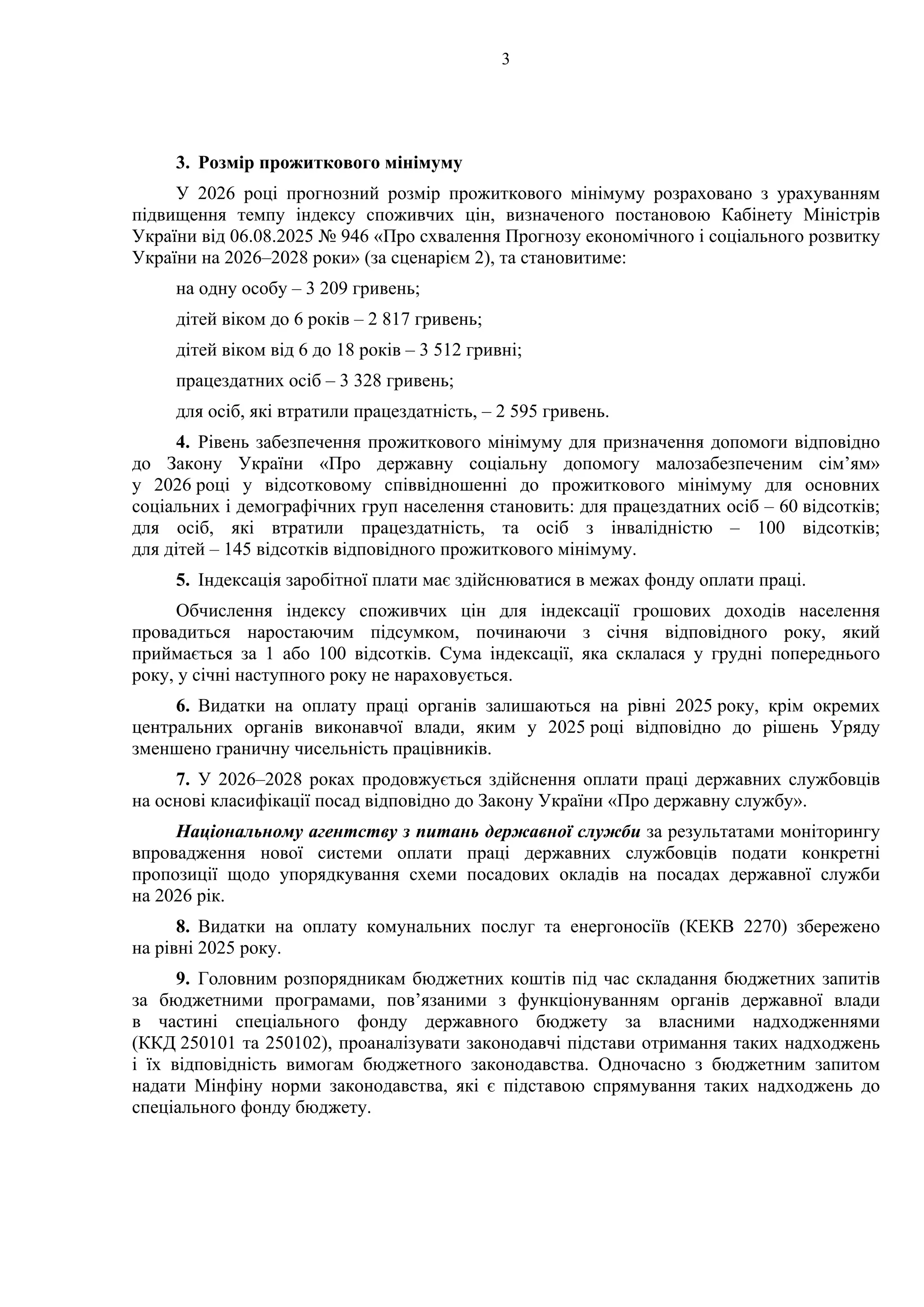 3
3. Розмір прожиткового мінімуму
У 2026 році прогнозний розмір прожиткового мінімуму розраховано з урахуванням
підвищення темпу індексу споживчих цін, визначеного постановою Кабінету Міністрів
України від 06.08.2025 № 946 «Про схвалення Прогнозу економічного і соціального розвитку
України на 2026–2028 роки» (за сценарієм 2), та становитиме:
на одну особу – 3 209 гривень;
дітей віком до 6 років – 2 817 гривень;
дітей віком від 6 до 18 років – 3 512 гривні;
працездатних осіб – 3 328 гривень;
для осіб, які втратили працездатність, – 2 595 гривень.
4. Рівень забезпечення прожиткового мінімуму для призначення допомоги відповідно
до Закону України «Про державну соціальну допомогу малозабезпеченим сім’ям»
у 2026 році у відсотковому співвідношенні до прожиткового мінімуму для основних
соціальних і демографічних груп населення становить: для працездатних осіб – 60 відсотків;
для осіб, які втратили працездатність, та осіб з інвалідністю – 100 відсотків;
для дітей – 145 відсотків відповідного прожиткового мінімуму.
5. Індексація заробітної плати має здійснюватися в межах фонду оплати праці.
Обчислення індексу споживчих цін для індексації грошових доходів населення
провадиться наростаючим підсумком, починаючи з січня відповідного року, який
приймається за 1 або 100 відсотків. Сума індексації, яка склалася у грудні попереднього
року, у січні наступного року не нараховується.
6. Видатки на оплату праці органів залишаються на рівні 2025 року, крім окремих
центральних органів виконавчої влади, яким у 2025 році відповідно до рішень Уряду
зменшено граничну чисельність працівників.
7. У 2026–2028 роках продовжується здійснення оплати праці державних службовців
на основі класифікації посад відповідно до Закону України «Про державну службу».
Національному агентству з питань державної служби за результатами моніторингу
впровадження нової системи оплати праці державних службовців подати конкретні
пропозиції щодо упорядкування схеми посадових окладів на посадах державної служби
на 2026 рік.
8. Видатки на оплату комунальних послуг та енергоносіїв (КЕКВ 2270) збережено
на рівні 2025 року.
9. Головним розпорядникам бюджетних коштів під час складання бюджетних запитів
за бюджетними програмами, пов’язаними з функціонуванням органів державної влади
в частині спеціального фонду державного бюджету за власними надходженнями
(ККД 250101 та 250102), проаналізувати законодавчі підстави отримання таких надходжень
і їх відповідність вимогам бюджетного законодавства. Одночасно з бюджетним запитом
надати Мінфіну норми законодавства, які є підставою спрямування таких надходжень до
спеціального фонду бюджету.
 