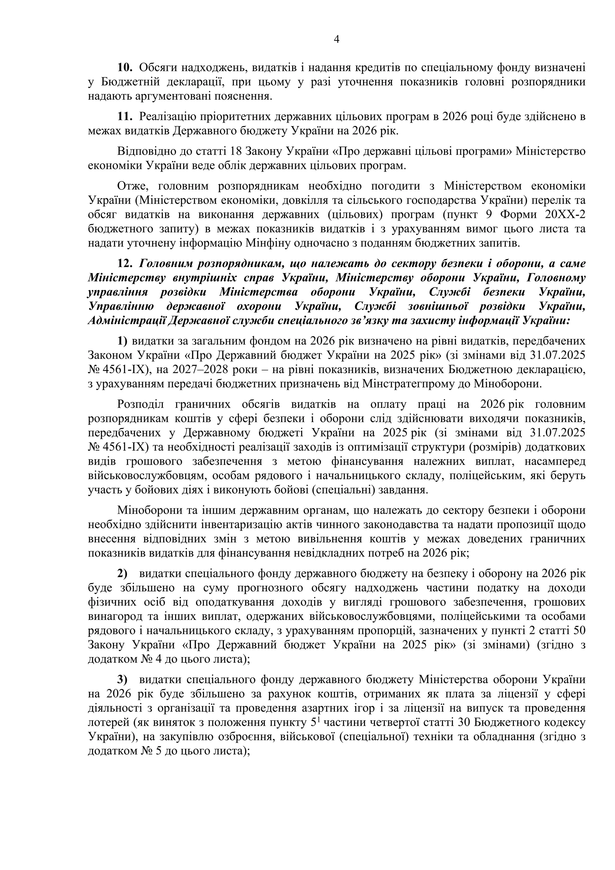 4
10. Обсяги надходжень, видатків і надання кредитів по спеціальному фонду визначені
у Бюджетній декларації, при цьому у разі уточнення показників головні розпорядники
надають аргументовані пояснення.
11. Реалізацію пріоритетних державних цільових програм в 2026 році буде здійснено в
межах видатків Державного бюджету України на 2026 рік.
Відповідно до статті 18 Закону України «Про державні цільові програми» Міністерство
економіки України веде облік державних цільових програм.
Отже, головним розпорядникам необхідно погодити з Міністерством економіки
України (Міністерством економіки, довкілля та сільського господарства України) перелік та
обсяг видатків на виконання державних (цільових) програм (пункт 9 Форми 20ХХ-2
бюджетного запиту) в межах показників видатків і з урахуванням вимог цього листа та
надати уточнену інформацію Мінфіну одночасно з поданням бюджетних запитів.
12. Головним розпорядникам, що належать до сектору безпеки і оборони, а саме
Міністерству внутрішніх справ України, Міністерству оборони України, Головному
управління розвідки Міністерства оборони України, Службі безпеки України,
Управлінню державної охорони України, Службі зовнішньої розвідки України,
Адміністрації Державної служби спеціального зв’язку та захисту інформації України:
1) видатки за загальним фондом на 2026 рік визначено на рівні видатків, передбачених
Законом України «Про Державний бюджет України на 2025 рік» (зі змінами від 31.07.2025
№ 4561-ІХ), на 2027–2028 роки – на рівні показників, визначених Бюджетною декларацією,
з урахуванням передачі бюджетних призначень від Мінстратегпрому до Міноборони.
Розподіл граничних обсягів видатків на оплату праці на 2026 рік головним
розпорядникам коштів у сфері безпеки і оборони слід здійснювати виходячи показників,
передбачених у Державному бюджеті України на 2025 рік (зі змінами від 31.07.2025
№ 4561-ІХ) та необхідності реалізації заходів із оптимізації структури (розмірів) додаткових
видів грошового забезпечення з метою фінансування належних виплат, насамперед
військовослужбовцям, особам рядового і начальницького складу, поліцейським, які беруть
участь у бойових діях і виконують бойові (спеціальні) завдання.
Міноборони та іншим державним органам, що належать до сектору безпеки і оборони
необхідно здійснити інвентаризацію актів чинного законодавства та надати пропозиції щодо
внесення відповідних змін з метою вивільнення коштів у межах доведених граничних
показників видатків для фінансування невідкладних потреб на 2026 рік;
2) видатки спеціального фонду державного бюджету на безпеку і оборону на 2026 рік
буде збільшено на суму прогнозного обсягу надходжень частини податку на доходи
фізичних осіб від оподаткування доходів у вигляді грошового забезпечення, грошових
винагород та інших виплат, одержаних військовослужбовцями, поліцейськими та особами
рядового і начальницького складу, з урахуванням пропорцій, зазначених у пункті 2 статті 50
Закону України «Про Державний бюджет України на 2025 рік» (зі змінами) (згідно з
додатком № 4 до цього листа);
3) видатки спеціального фонду державного бюджету Міністерства оборони України
на 2026 рік буде збільшено за рахунок коштів, отриманих як плата за ліцензії у сфері
діяльності з організації та проведення азартних ігор і за ліцензії на випуск та проведення
лотерей (як виняток з положення пункту 51 частини четвертої статті 30 Бюджетного кодексу
України), на закупівлю озброєння, військової (спеціальної) техніки та обладнання (згідно з
додатком № 5 до цього листа);
 