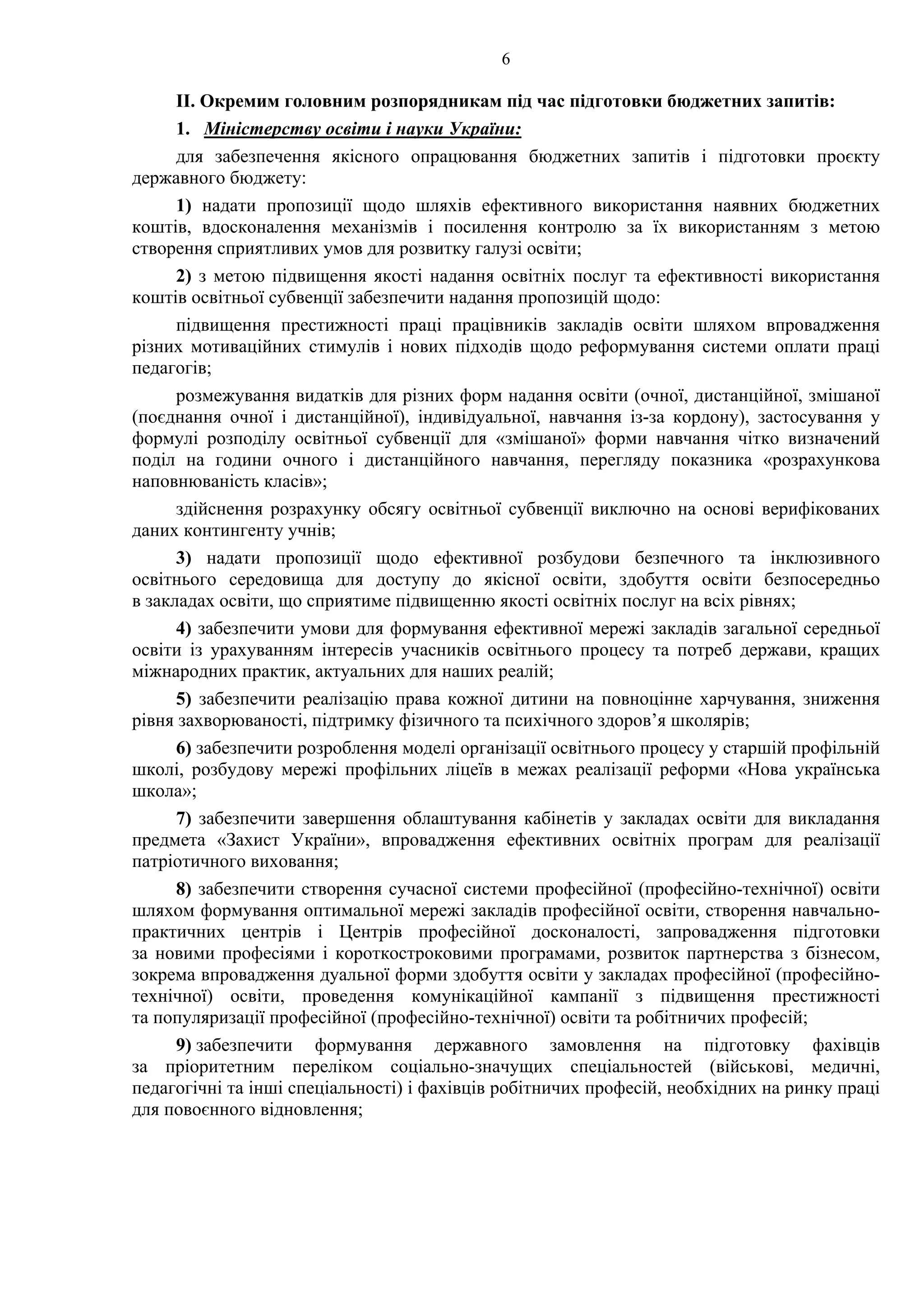 6
ІІ. Окремим головним розпорядникам під час підготовки бюджетних запитів:
1. Міністерству освіти і науки України:
для забезпечення якісного опрацювання бюджетних запитів і підготовки проєкту
державного бюджету:
1) надати пропозиції щодо шляхів ефективного використання наявних бюджетних
коштів, вдосконалення механізмів і посилення контролю за їх використанням з метою
створення сприятливих умов для розвитку галузі освіти;
2) з метою підвищення якості надання освітніх послуг та ефективності використання
коштів освітньої субвенції забезпечити надання пропозицій щодо:
підвищення престижності праці працівників закладів освіти шляхом впровадження
різних мотиваційних стимулів і нових підходів щодо реформування системи оплати праці
педагогів;
розмежування видатків для різних форм надання освіти (очної, дистанційної, змішаної
(поєднання очної і дистанційної), індивідуальної, навчання із-за кордону), застосування у
формулі розподілу освітньої субвенції для «змішаної» форми навчання чітко визначений
поділ на години очного і дистанційного навчання, перегляду показника «розрахункова
наповнюваність класів»;
здійснення розрахунку обсягу освітньої субвенції виключно на основі верифікованих
даних контингенту учнів;
3) надати пропозиції щодо ефективної розбудови безпечного та інклюзивного
освітнього середовища для доступу до якісної освіти, здобуття освіти безпосередньо
в закладах освіти, що сприятиме підвищенню якості освітніх послуг на всіх рівнях;
4) забезпечити умови для формування ефективної мережі закладів загальної середньої
освіти із урахуванням інтересів учасників освітнього процесу та потреб держави, кращих
міжнародних практик, актуальних для наших реалій;
5) забезпечити реалізацію права кожної дитини на повноцінне харчування, зниження
рівня захворюваності, підтримку фізичного та психічного здоров’я школярів;
6) забезпечити розроблення моделі організації освітнього процесу у старшій профільній
школі, розбудову мережі профільних ліцеїв в межах реалізації реформи «Нова українська
школа»;
7) забезпечити завершення облаштування кабінетів у закладах освіти для викладання
предмета «Захист України», впровадження ефективних освітніх програм для реалізації
патріотичного виховання;
8) забезпечити створення сучасної системи професійної (професійно-технічної) освіти
шляхом формування оптимальної мережі закладів професійної освіти, створення навчально-
практичних центрів і Центрів професійної досконалості, запровадження підготовки
за новими професіями і короткостроковими програмами, розвиток партнерства з бізнесом,
зокрема впровадження дуальної форми здобуття освіти у закладах професійної (професійно-
технічної) освіти, проведення комунікаційної кампанії з підвищення престижності
та популяризації професійної (професійно-технічної) освіти та робітничих професій;
9) забезпечити формування державного замовлення на підготовку фахівців
за пріоритетним переліком соціально-значущих спеціальностей (військові, медичні,
педагогічні та інші спеціальності) і фахівців робітничих професій, необхідних на ринку праці
для повоєнного відновлення;
 