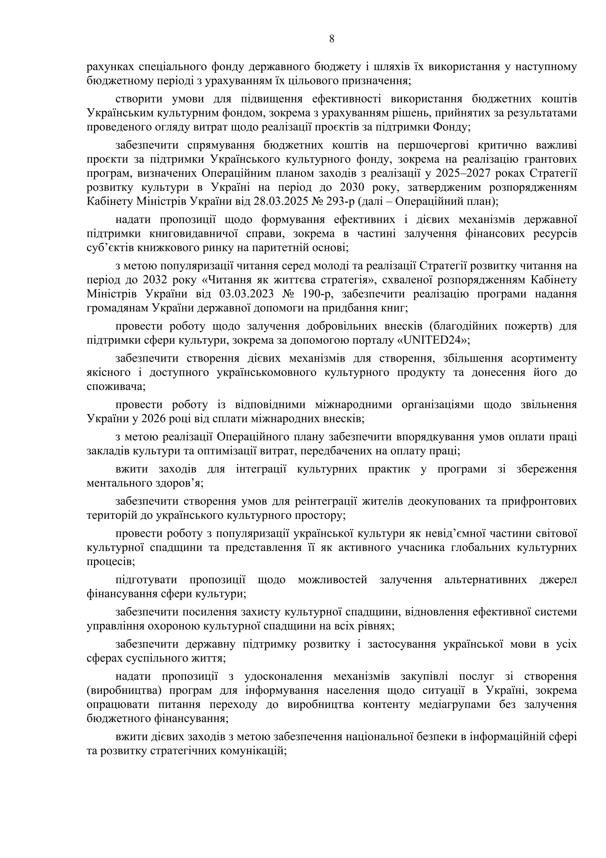 8
рахунках спеціального фонду державного бюджету і шляхів їх використання у наступному
бюджетному періоді з урахуванням їх цільового призначення;
створити умови для підвищення ефективності використання бюджетних коштів
Українським культурним фондом, зокрема з урахуванням рішень, прийнятих за результатами
проведеного огляду витрат щодо реалізації проєктів за підтримки Фонду;
забезпечити спрямування бюджетних коштів на першочергові критично важливі
проєкти за підтримки Українського культурного фонду, зокрема на реалізацію грантових
програм, визначених Операційним планом заходів з реалізації у 2025–2027 роках Стратегії
розвитку культури в Україні на період до 2030 року, затвердженим розпорядженням
Кабінету Міністрів України від 28.03.2025 № 293-р (далі – Операційний план);
надати пропозиції щодо формування ефективних і дієвих механізмів державної
підтримки книговидавничої справи, зокрема в частині залучення фінансових ресурсів
суб’єктів книжкового ринку на паритетній основі;
з метою популяризації читання серед молоді та реалізації Стратегії розвитку читання на
період до 2032 року «Читання як життєва стратегія», схваленої розпорядженням Кабінету
Міністрів України від 03.03.2023 № 190-р, забезпечити реалізацію програми надання
громадянам України державної допомоги на придбання книг;
провести роботу щодо залучення добровільних внесків (благодійних пожертв) для
підтримки сфери культури, зокрема за допомогою порталу «UNITED24»;
забезпечити створення дієвих механізмів для створення, збільшення асортименту
якісного і доступного українськомовного культурного продукту та донесення його до
споживача;
провести роботу із відповідними міжнародними організаціями щодо звільнення
України у 2026 році від сплати міжнародних внесків;
з метою реалізації Операційного плану забезпечити впорядкування умов оплати праці
закладів культури та оптимізації витрат, передбачених на оплату праці;
вжити заходів для інтеграції культурних практик у програми зі збереження
ментального здоров’я;
забезпечити створення умов для реінтеграції жителів деокупованих та прифронтових
територій до українського культурного простору;
провести роботу з популяризації української культури як невід’ємної частини світової
культурної спадщини та представлення її як активного учасника глобальних культурних
процесів;
підготувати пропозиції щодо можливостей залучення альтернативних джерел
фінансування сфери культури;
забезпечити посилення захисту культурної спадщини, відновлення ефективної системи
управління охороною культурної спадщини на всіх рівнях;
забезпечити державну підтримку розвитку і застосування української мови в усіх
сферах суспільного життя;
надати пропозиції з удосконалення механізмів закупівлі послуг зі створення
(виробництва) програм для інформування населення щодо ситуації в Україні, зокрема
опрацювати питання переходу до виробництва контенту медіагрупами без залучення
бюджетного фінансування;
вжити дієвих заходів з метою забезпечення національної безпеки в інформаційній сфері
та розвитку стратегічних комунікацій;
 