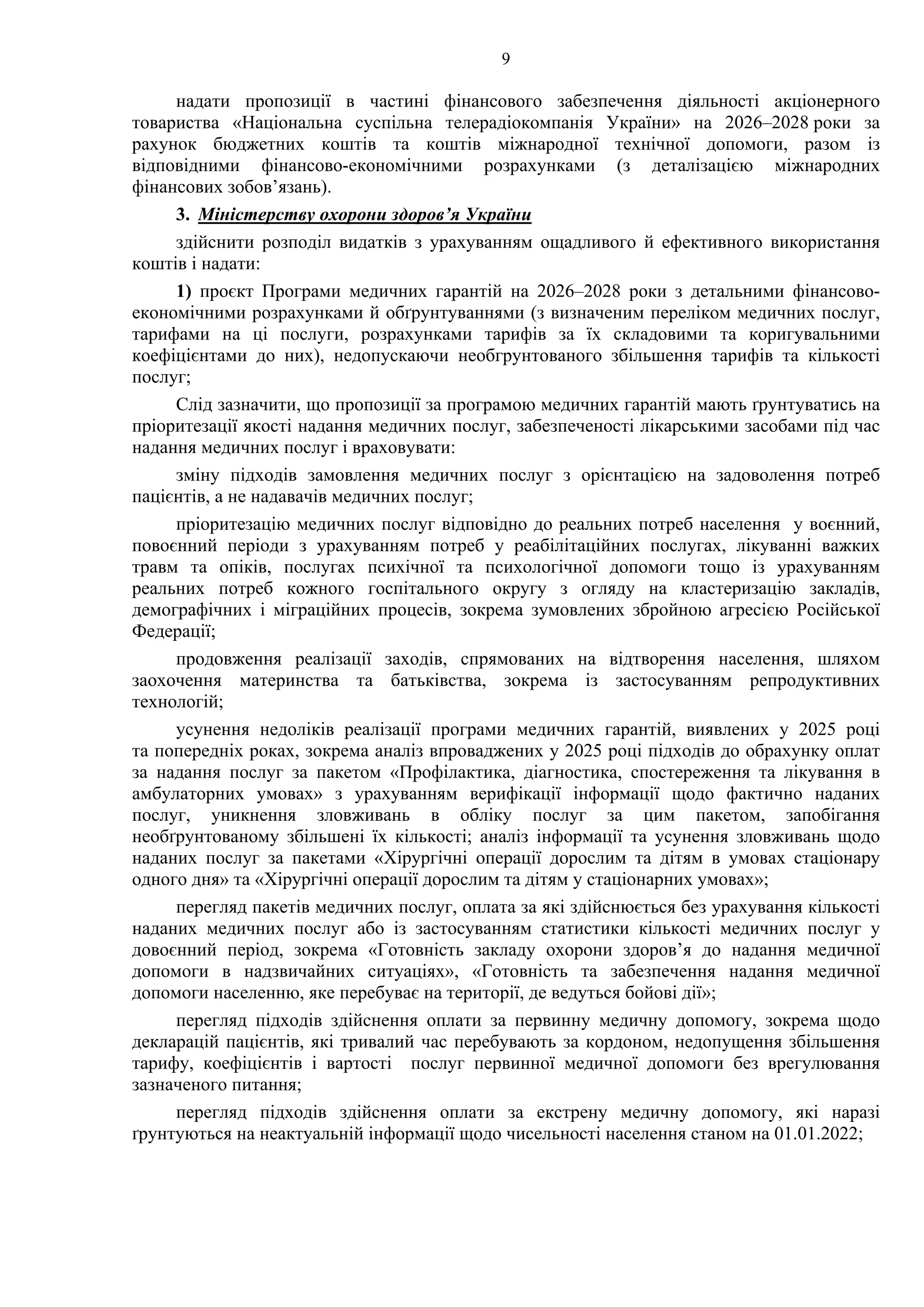 9
надати пропозиції в частині фінансового забезпечення діяльності акціонерного
товариства «Національна суспільна телерадіокомпанія України» на 2026–2028 роки за
рахунок бюджетних коштів та коштів міжнародної технічної допомоги, разом із
відповідними фінансово-економічними розрахунками (з деталізацією міжнародних
фінансових зобов’язань).
3. Міністерству охорони здоров’я України
здійснити розподіл видатків з урахуванням ощадливого й ефективного використання
коштів і надати:
1) проєкт Програми медичних гарантій на 2026–2028 роки з детальними фінансово-
економічними розрахунками й обґрунтуваннями (з визначеним переліком медичних послуг,
тарифами на ці послуги, розрахунками тарифів за їх складовими та коригувальними
коефіцієнтами до них), недопускаючи необгрунтованого збільшення тарифів та кількості
послуг;
Слід зазначити, що пропозиції за програмою медичних гарантій мають ґрунтуватись на
пріоритезації якості надання медичних послуг, забезпеченості лікарськими засобами під час
надання медичних послуг і враховувати:
зміну підходів замовлення медичних послуг з орієнтацією на задоволення потреб
пацієнтів, а не надавачів медичних послуг;
пріоритезацію медичних послуг відповідно до реальних потреб населення у воєнний,
повоєнний періоди з урахуванням потреб у реабілітаційних послугах, лікуванні важких
травм та опіків, послугах психічної та психологічної допомоги тощо із урахуванням
реальних потреб кожного госпітального округу з огляду на кластеризацію закладів,
демографічних і міграційних процесів, зокрема зумовлених збройною агресією Російської
Федерації;
продовження реалізації заходів, спрямованих на відтворення населення, шляхом
заохочення материнства та батьківства, зокрема із застосуванням репродуктивних
технологій;
усунення недоліків реалізації програми медичних гарантій, виявлених у 2025 році
та попередніх роках, зокрема аналіз впроваджених у 2025 році підходів до обрахунку оплат
за надання послуг за пакетом «Профілактика, діагностика, спостереження та лікування в
амбулаторних умовах» з урахуванням верифікації інформації щодо фактично наданих
послуг, уникнення зловживань в обліку послуг за цим пакетом, запобігання
необґрунтованому збільшені їх кількості; аналіз інформації та усунення зловживань щодо
наданих послуг за пакетами «Хірургічні операції дорослим та дітям в умовах стаціонару
одного дня» та «Хірургічні операції дорослим та дітям у стаціонарних умовах»;
перегляд пакетів медичних послуг, оплата за які здійснюється без урахування кількості
наданих медичних послуг або із застосуванням статистики кількості медичних послуг у
довоєнний період, зокрема «Готовність закладу охорони здоров’я до надання медичної
допомоги в надзвичайних ситуаціях», «Готовність та забезпечення надання медичної
допомоги населенню, яке перебуває на території, де ведуться бойові дії»;
перегляд підходів здійснення оплати за первинну медичну допомогу, зокрема щодо
декларацій пацієнтів, які тривалий час перебувають за кордоном, недопущення збільшення
тарифу, коефіцієнтів і вартості послуг первинної медичної допомоги без врегулювання
зазначеного питання;
перегляд підходів здійснення оплати за екстрену медичну допомогу, які наразі
ґрунтуються на неактуальній інформації щодо чисельності населення станом на 01.01.2022;
 