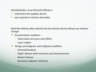  Parenthetically, a true lichenoid infiltrate is
 restricted to the papillary dermis
 seen typically in interface dermatitis,
 Band like infiltrate often extends into the reticular dermis without any interface
‐
changes
 Granulomatous conditions
 Tuberculosis verrucosa cutis (TBVC)
 Lupus vulgaris
 Benign, premalignant, and malignant conditions
 Lichenoid keratosis
 Paget’s disease (both mammary and extramammary)
 Bowen’s disease
 Resolving malignant melanoma
 