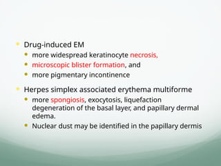  Drug-induced EM
 more widespread keratinocyte necrosis,
 microscopic blister formation, and
 more pigmentary incontinence
 Herpes simplex associated erythema multiforme
 more spongiosis, exocytosis, liquefaction
degeneration of the basal layer, and papillary dermal
edema.
 Nuclear dust may be identified in the papillary dermis
 