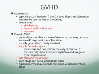  Acute GVHD
• typically occurs between 7 and 21 days after transplantation
but may be seen as late as 3 months;
• classic triad
• skin lesions,
• hepatic dysfunction, and
• diarrhea.
 Chronic GVHD
• generally arises after a mean of 4 months, but may occur as
soon as 40 days post transplantation
• usually generalized, rarely localized
• early lichenoid stage –
• cutaneous and oral lesions clinically similar to LP
• the skin may show extensive erythema and irregular
hyperpigmentation
• late sclerodermoid stage
• Each stage can occur without the other.
• A poikiloderma may precede the eventual sclerodermoid
stage
GVHD
 