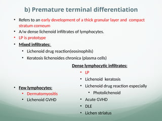 b) Premature terminal differentiation
• Refers to an early development of a thick granular layer and compact
stratum corneum
• A/w dense lichenoid infiltrates of lymphocytes.
• LP is prototype
• Mixed infiltrates:
• Lichenoid drug reaction(eosinophils)
• Keratosis lichenoides chronica (plasma cells)
• Few lymphocytes:
• Dermatomyositis
• Lichenoid GVHD
Dense lymphocytic infiltrates:
• LP
• Lichenoid keratosis
• Lichenoid drug reaction especially
• Photolichenoid
• Acute GVHD
• DLE
• Lichen striatus
 